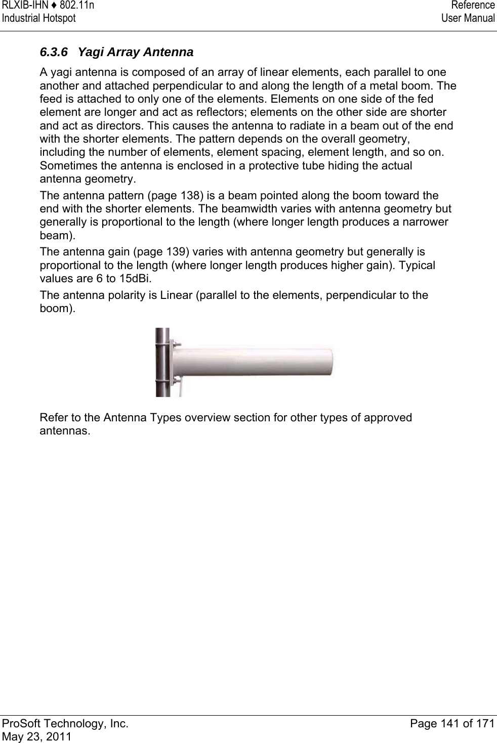 RLXIB-IHN ♦ 802.11n  Reference Industrial Hotspot   User Manual   ProSoft Technology, Inc.  Page 141 of 171 May 23, 2011  6.3.6  Yagi Array Antenna A yagi antenna is composed of an array of linear elements, each parallel to one another and attached perpendicular to and along the length of a metal boom. The feed is attached to only one of the elements. Elements on one side of the fed element are longer and act as reflectors; elements on the other side are shorter and act as directors. This causes the antenna to radiate in a beam out of the end with the shorter elements. The pattern depends on the overall geometry, including the number of elements, element spacing, element length, and so on. Sometimes the antenna is enclosed in a protective tube hiding the actual antenna geometry. The antenna pattern (page 138) is a beam pointed along the boom toward the end with the shorter elements. The beamwidth varies with antenna geometry but generally is proportional to the length (where longer length produces a narrower beam). The antenna gain (page 139) varies with antenna geometry but generally is proportional to the length (where longer length produces higher gain). Typical values are 6 to 15dBi. The antenna polarity is Linear (parallel to the elements, perpendicular to the boom).  Refer to the Antenna Types overview section for other types of approved antennas.  