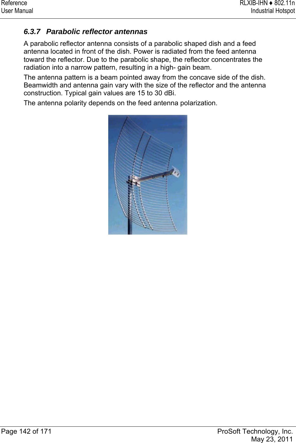 Reference RLXIB-IHN ♦ 802.11n User Manual  Industrial Hotspot   Page 142 of 171  ProSoft Technology, Inc.  May 23, 2011   6.3.7  Parabolic reflector antennas A parabolic reflector antenna consists of a parabolic shaped dish and a feed antenna located in front of the dish. Power is radiated from the feed antenna toward the reflector. Due to the parabolic shape, the reflector concentrates the radiation into a narrow pattern, resulting in a high- gain beam. The antenna pattern is a beam pointed away from the concave side of the dish. Beamwidth and antenna gain vary with the size of the reflector and the antenna construction. Typical gain values are 15 to 30 dBi. The antenna polarity depends on the feed antenna polarization.   