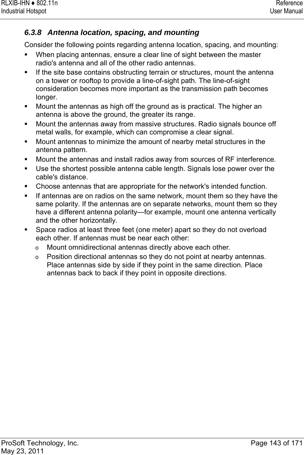 RLXIB-IHN ♦ 802.11n  Reference Industrial Hotspot   User Manual   ProSoft Technology, Inc.  Page 143 of 171 May 23, 2011   6.3.8  Antenna location, spacing, and mounting Consider the following points regarding antenna location, spacing, and mounting:  When placing antennas, ensure a clear line of sight between the master radio&apos;s antenna and all of the other radio antennas.  If the site base contains obstructing terrain or structures, mount the antenna on a tower or rooftop to provide a line-of-sight path. The line-of-sight consideration becomes more important as the transmission path becomes longer.   Mount the antennas as high off the ground as is practical. The higher an antenna is above the ground, the greater its range.  Mount the antennas away from massive structures. Radio signals bounce off metal walls, for example, which can compromise a clear signal.  Mount antennas to minimize the amount of nearby metal structures in the antenna pattern.  Mount the antennas and install radios away from sources of RF interference.  Use the shortest possible antenna cable length. Signals lose power over the cable&apos;s distance.  Choose antennas that are appropriate for the network&apos;s intended function.  If antennas are on radios on the same network, mount them so they have the same polarity. If the antennas are on separate networks, mount them so they have a different antenna polarity—for example, mount one antenna vertically and the other horizontally.  Space radios at least three feet (one meter) apart so they do not overload each other. If antennas must be near each other: o  Mount omnidirectional antennas directly above each other. o  Position directional antennas so they do not point at nearby antennas. Place antennas side by side if they point in the same direction. Place antennas back to back if they point in opposite directions.  