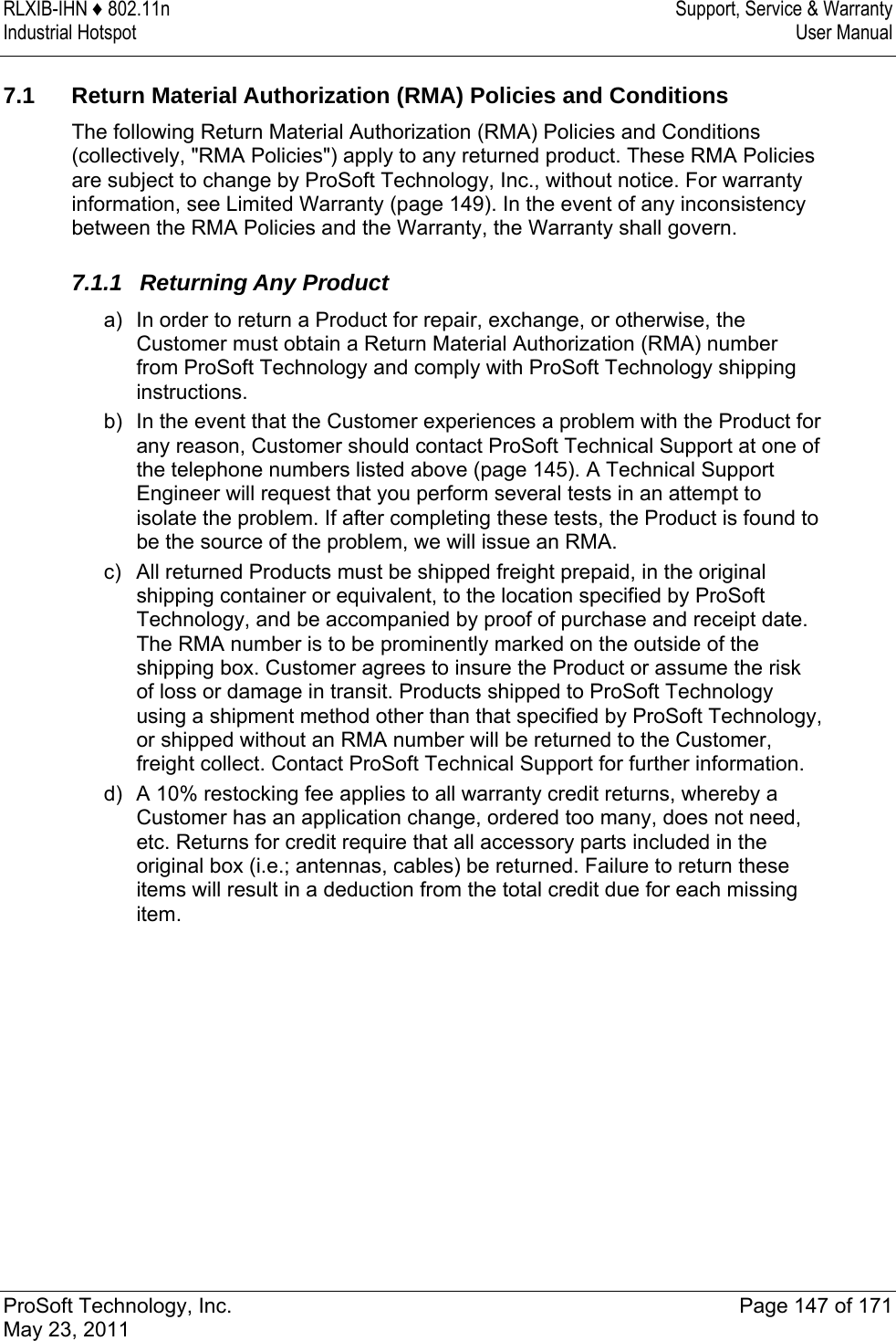 RLXIB-IHN ♦ 802.11n  Support, Service &amp; Warranty Industrial Hotspot   User Manual   ProSoft Technology, Inc.  Page 147 of 171 May 23, 2011   7.1 Return Material Authorization (RMA) Policies and Conditions The following Return Material Authorization (RMA) Policies and Conditions (collectively, &quot;RMA Policies&quot;) apply to any returned product. These RMA Policies are subject to change by ProSoft Technology, Inc., without notice. For warranty information, see Limited Warranty (page 149). In the event of any inconsistency between the RMA Policies and the Warranty, the Warranty shall govern.  7.1.1 Returning Any Product a)  In order to return a Product for repair, exchange, or otherwise, the Customer must obtain a Return Material Authorization (RMA) number from ProSoft Technology and comply with ProSoft Technology shipping instructions.  b)  In the event that the Customer experiences a problem with the Product for any reason, Customer should contact ProSoft Technical Support at one of the telephone numbers listed above (page 145). A Technical Support Engineer will request that you perform several tests in an attempt to isolate the problem. If after completing these tests, the Product is found to be the source of the problem, we will issue an RMA. c)  All returned Products must be shipped freight prepaid, in the original shipping container or equivalent, to the location specified by ProSoft Technology, and be accompanied by proof of purchase and receipt date. The RMA number is to be prominently marked on the outside of the shipping box. Customer agrees to insure the Product or assume the risk of loss or damage in transit. Products shipped to ProSoft Technology using a shipment method other than that specified by ProSoft Technology, or shipped without an RMA number will be returned to the Customer, freight collect. Contact ProSoft Technical Support for further information. d)  A 10% restocking fee applies to all warranty credit returns, whereby a Customer has an application change, ordered too many, does not need, etc. Returns for credit require that all accessory parts included in the original box (i.e.; antennas, cables) be returned. Failure to return these items will result in a deduction from the total credit due for each missing item.  