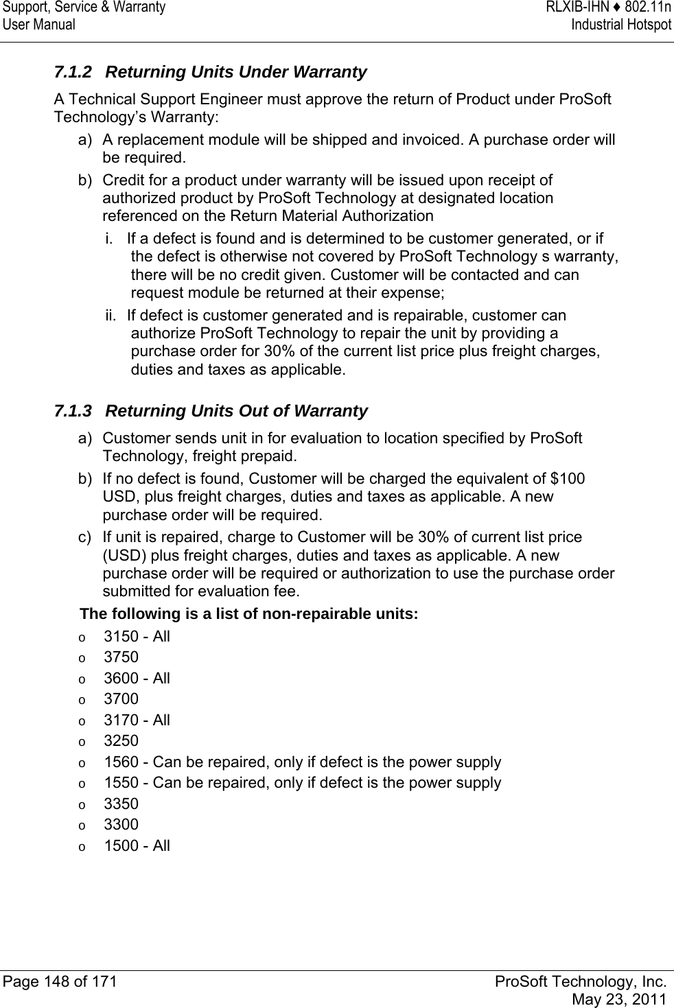 Support, Service &amp; Warranty  RLXIB-IHN ♦ 802.11n User Manual  Industrial Hotspot   Page 148 of 171  ProSoft Technology, Inc.  May 23, 2011   7.1.2  Returning Units Under Warranty A Technical Support Engineer must approve the return of Product under ProSoft Technology’s Warranty: a)  A replacement module will be shipped and invoiced. A purchase order will be required. b)  Credit for a product under warranty will be issued upon receipt of authorized product by ProSoft Technology at designated location referenced on the Return Material Authorization i.  If a defect is found and is determined to be customer generated, or if the defect is otherwise not covered by ProSoft Technology s warranty, there will be no credit given. Customer will be contacted and can request module be returned at their expense;  ii.  If defect is customer generated and is repairable, customer can authorize ProSoft Technology to repair the unit by providing a purchase order for 30% of the current list price plus freight charges, duties and taxes as applicable.  7.1.3  Returning Units Out of Warranty a)  Customer sends unit in for evaluation to location specified by ProSoft Technology, freight prepaid. b)  If no defect is found, Customer will be charged the equivalent of $100 USD, plus freight charges, duties and taxes as applicable. A new purchase order will be required. c)  If unit is repaired, charge to Customer will be 30% of current list price (USD) plus freight charges, duties and taxes as applicable. A new purchase order will be required or authorization to use the purchase order submitted for evaluation fee. The following is a list of non-repairable units: o  3150 - All o  3750 o  3600 - All o  3700 o  3170 - All o  3250 o  1560 - Can be repaired, only if defect is the power supply o  1550 - Can be repaired, only if defect is the power supply o  3350 o  3300 o  1500 - All  