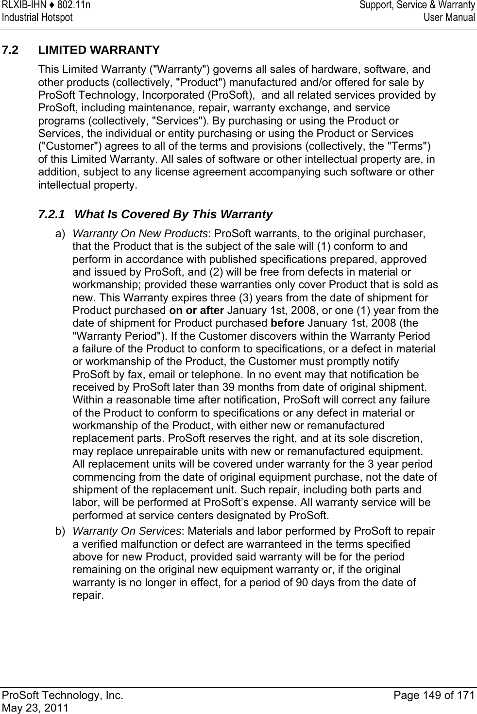 RLXIB-IHN ♦ 802.11n  Support, Service &amp; Warranty Industrial Hotspot   User Manual   ProSoft Technology, Inc.  Page 149 of 171 May 23, 2011  7.2 LIMITED WARRANTY This Limited Warranty (&quot;Warranty&quot;) governs all sales of hardware, software, and other products (collectively, &quot;Product&quot;) manufactured and/or offered for sale by ProSoft Technology, Incorporated (ProSoft),  and all related services provided by ProSoft, including maintenance, repair, warranty exchange, and service programs (collectively, &quot;Services&quot;). By purchasing or using the Product or Services, the individual or entity purchasing or using the Product or Services (&quot;Customer&quot;) agrees to all of the terms and provisions (collectively, the &quot;Terms&quot;) of this Limited Warranty. All sales of software or other intellectual property are, in addition, subject to any license agreement accompanying such software or other intellectual property.  7.2.1  What Is Covered By This Warranty a)  Warranty On New Products: ProSoft warrants, to the original purchaser, that the Product that is the subject of the sale will (1) conform to and perform in accordance with published specifications prepared, approved and issued by ProSoft, and (2) will be free from defects in material or workmanship; provided these warranties only cover Product that is sold as new. This Warranty expires three (3) years from the date of shipment for Product purchased on or after January 1st, 2008, or one (1) year from the date of shipment for Product purchased before January 1st, 2008 (the &quot;Warranty Period&quot;). If the Customer discovers within the Warranty Period a failure of the Product to conform to specifications, or a defect in material or workmanship of the Product, the Customer must promptly notify ProSoft by fax, email or telephone. In no event may that notification be received by ProSoft later than 39 months from date of original shipment. Within a reasonable time after notification, ProSoft will correct any failure of the Product to conform to specifications or any defect in material or workmanship of the Product, with either new or remanufactured replacement parts. ProSoft reserves the right, and at its sole discretion, may replace unrepairable units with new or remanufactured equipment. All replacement units will be covered under warranty for the 3 year period commencing from the date of original equipment purchase, not the date of shipment of the replacement unit. Such repair, including both parts and labor, will be performed at ProSoft’s expense. All warranty service will be performed at service centers designated by ProSoft. b)  Warranty On Services: Materials and labor performed by ProSoft to repair a verified malfunction or defect are warranteed in the terms specified above for new Product, provided said warranty will be for the period remaining on the original new equipment warranty or, if the original warranty is no longer in effect, for a period of 90 days from the date of repair.  