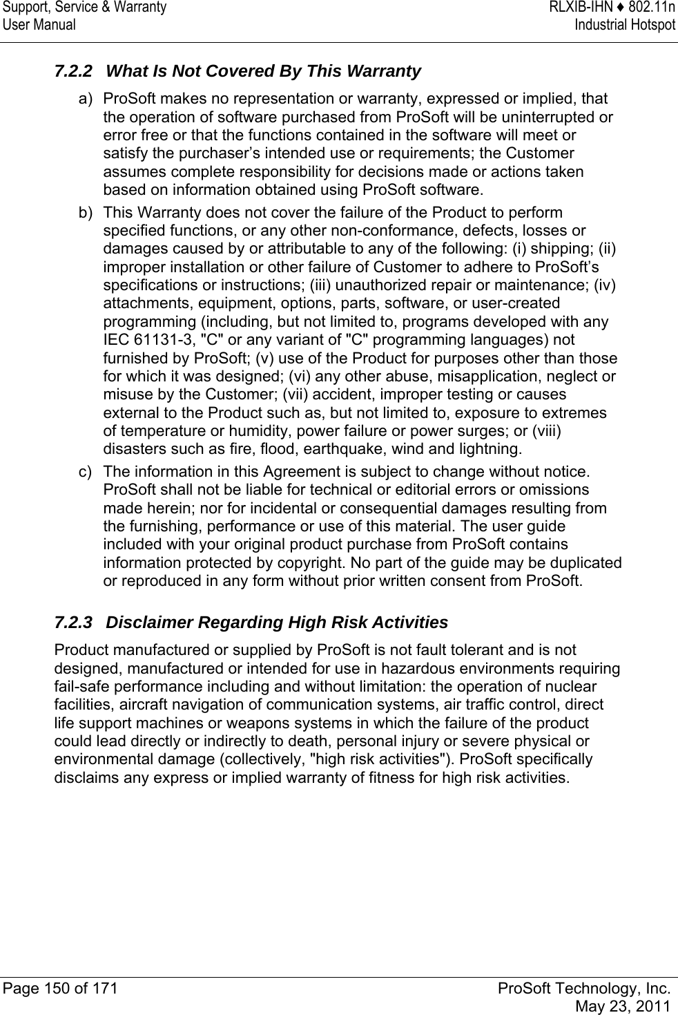 Support, Service &amp; Warranty  RLXIB-IHN ♦ 802.11n User Manual  Industrial Hotspot   Page 150 of 171  ProSoft Technology, Inc.  May 23, 2011  7.2.2  What Is Not Covered By This Warranty a)  ProSoft makes no representation or warranty, expressed or implied, that the operation of software purchased from ProSoft will be uninterrupted or error free or that the functions contained in the software will meet or satisfy the purchaser’s intended use or requirements; the Customer assumes complete responsibility for decisions made or actions taken based on information obtained using ProSoft software. b)  This Warranty does not cover the failure of the Product to perform specified functions, or any other non-conformance, defects, losses or damages caused by or attributable to any of the following: (i) shipping; (ii) improper installation or other failure of Customer to adhere to ProSoft’s specifications or instructions; (iii) unauthorized repair or maintenance; (iv) attachments, equipment, options, parts, software, or user-created programming (including, but not limited to, programs developed with any IEC 61131-3, &quot;C&quot; or any variant of &quot;C&quot; programming languages) not furnished by ProSoft; (v) use of the Product for purposes other than those for which it was designed; (vi) any other abuse, misapplication, neglect or misuse by the Customer; (vii) accident, improper testing or causes external to the Product such as, but not limited to, exposure to extremes of temperature or humidity, power failure or power surges; or (viii) disasters such as fire, flood, earthquake, wind and lightning. c)  The information in this Agreement is subject to change without notice. ProSoft shall not be liable for technical or editorial errors or omissions made herein; nor for incidental or consequential damages resulting from the furnishing, performance or use of this material. The user guide included with your original product purchase from ProSoft contains information protected by copyright. No part of the guide may be duplicated or reproduced in any form without prior written consent from ProSoft.  7.2.3 Disclaimer Regarding High Risk Activities Product manufactured or supplied by ProSoft is not fault tolerant and is not designed, manufactured or intended for use in hazardous environments requiring fail-safe performance including and without limitation: the operation of nuclear facilities, aircraft navigation of communication systems, air traffic control, direct life support machines or weapons systems in which the failure of the product could lead directly or indirectly to death, personal injury or severe physical or environmental damage (collectively, &quot;high risk activities&quot;). ProSoft specifically disclaims any express or implied warranty of fitness for high risk activities.  