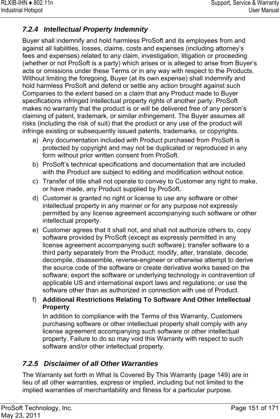 RLXIB-IHN ♦ 802.11n  Support, Service &amp; Warranty Industrial Hotspot   User Manual   ProSoft Technology, Inc.  Page 151 of 171 May 23, 2011  7.2.4 Intellectual Property Indemnity Buyer shall indemnify and hold harmless ProSoft and its employees from and against all liabilities, losses, claims, costs and expenses (including attorney’s fees and expenses) related to any claim, investigation, litigation or proceeding (whether or not ProSoft is a party) which arises or is alleged to arise from Buyer’s acts or omissions under these Terms or in any way with respect to the Products. Without limiting the foregoing, Buyer (at its own expense) shall indemnify and hold harmless ProSoft and defend or settle any action brought against such Companies to the extent based on a claim that any Product made to Buyer specifications infringed intellectual property rights of another party. ProSoft makes no warranty that the product is or will be delivered free of any person’s claiming of patent, trademark, or similar infringement. The Buyer assumes all risks (including the risk of suit) that the product or any use of the product will infringe existing or subsequently issued patents, trademarks, or copyrights. a)  Any documentation included with Product purchased from ProSoft is protected by copyright and may not be duplicated or reproduced in any form without prior written consent from ProSoft. b)  ProSoft’s technical specifications and documentation that are included with the Product are subject to editing and modification without notice. c)  Transfer of title shall not operate to convey to Customer any right to make, or have made, any Product supplied by ProSoft. d)  Customer is granted no right or license to use any software or other intellectual property in any manner or for any purpose not expressly permitted by any license agreement accompanying such software or other intellectual property. e)  Customer agrees that it shall not, and shall not authorize others to, copy software provided by ProSoft (except as expressly permitted in any license agreement accompanying such software); transfer software to a third party separately from the Product; modify, alter, translate, decode, decompile, disassemble, reverse-engineer or otherwise attempt to derive the source code of the software or create derivative works based on the software; export the software or underlying technology in contravention of applicable US and international export laws and regulations; or use the software other than as authorized in connection with use of Product. f)  Additional Restrictions Relating To Software And Other Intellectual Property In addition to compliance with the Terms of this Warranty, Customers purchasing software or other intellectual property shall comply with any license agreement accompanying such software or other intellectual property. Failure to do so may void this Warranty with respect to such software and/or other intellectual property.  7.2.5 Disclaimer of all Other Warranties The Warranty set forth in What Is Covered By This Warranty (page 149) are in lieu of all other warranties, express or implied, including but not limited to the implied warranties of merchantability and fitness for a particular purpose. 