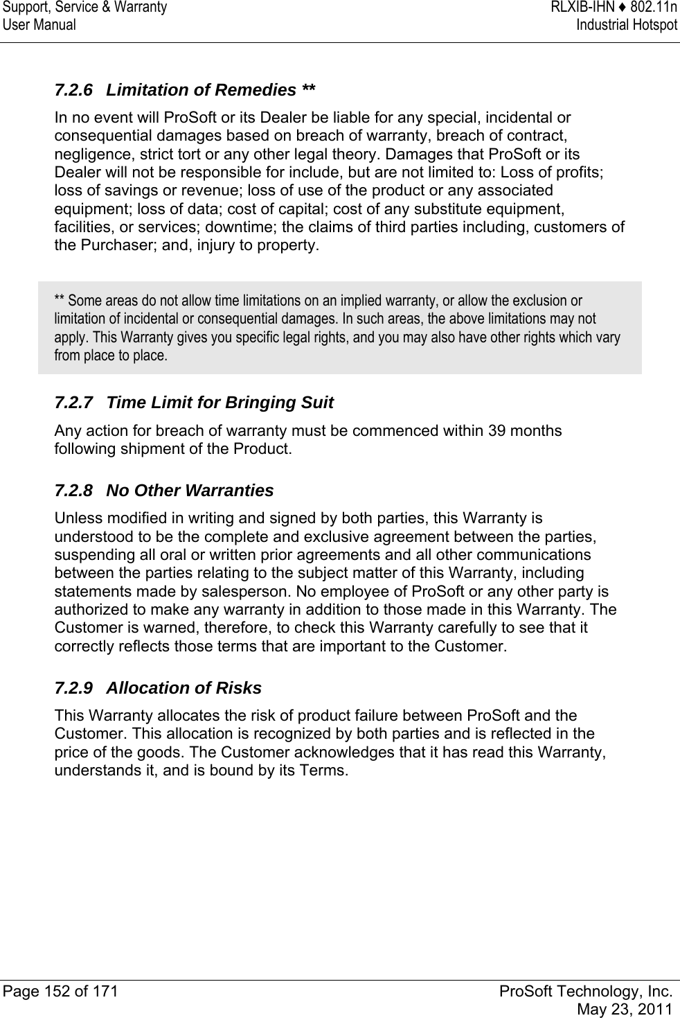 Support, Service &amp; Warranty  RLXIB-IHN ♦ 802.11n User Manual  Industrial Hotspot   Page 152 of 171  ProSoft Technology, Inc.  May 23, 2011   7.2.6  Limitation of Remedies ** In no event will ProSoft or its Dealer be liable for any special, incidental or consequential damages based on breach of warranty, breach of contract, negligence, strict tort or any other legal theory. Damages that ProSoft or its Dealer will not be responsible for include, but are not limited to: Loss of profits; loss of savings or revenue; loss of use of the product or any associated equipment; loss of data; cost of capital; cost of any substitute equipment, facilities, or services; downtime; the claims of third parties including, customers of the Purchaser; and, injury to property.  ** Some areas do not allow time limitations on an implied warranty, or allow the exclusion or limitation of incidental or consequential damages. In such areas, the above limitations may not apply. This Warranty gives you specific legal rights, and you may also have other rights which vary from place to place.  7.2.7  Time Limit for Bringing Suit Any action for breach of warranty must be commenced within 39 months following shipment of the Product.  7.2.8 No Other Warranties Unless modified in writing and signed by both parties, this Warranty is understood to be the complete and exclusive agreement between the parties, suspending all oral or written prior agreements and all other communications between the parties relating to the subject matter of this Warranty, including statements made by salesperson. No employee of ProSoft or any other party is authorized to make any warranty in addition to those made in this Warranty. The Customer is warned, therefore, to check this Warranty carefully to see that it correctly reflects those terms that are important to the Customer.  7.2.9 Allocation of Risks This Warranty allocates the risk of product failure between ProSoft and the Customer. This allocation is recognized by both parties and is reflected in the price of the goods. The Customer acknowledges that it has read this Warranty, understands it, and is bound by its Terms.  