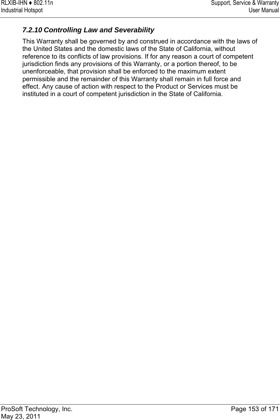 RLXIB-IHN ♦ 802.11n  Support, Service &amp; Warranty Industrial Hotspot   User Manual   ProSoft Technology, Inc.  Page 153 of 171 May 23, 2011   7.2.10 Controlling Law and Severability This Warranty shall be governed by and construed in accordance with the laws of the United States and the domestic laws of the State of California, without reference to its conflicts of law provisions. If for any reason a court of competent jurisdiction finds any provisions of this Warranty, or a portion thereof, to be unenforceable, that provision shall be enforced to the maximum extent permissible and the remainder of this Warranty shall remain in full force and effect. Any cause of action with respect to the Product or Services must be instituted in a court of competent jurisdiction in the State of California.   