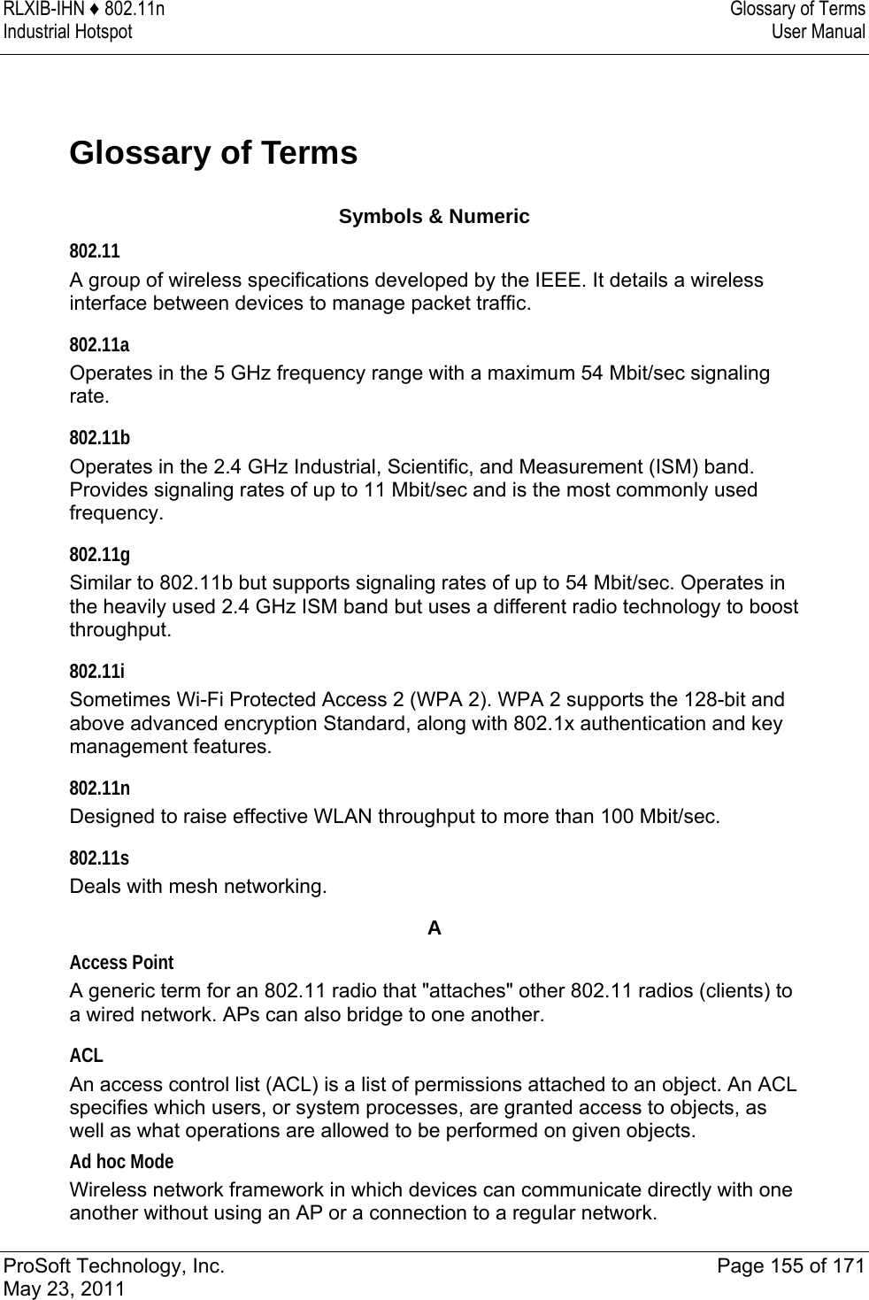 RLXIB-IHN ♦ 802.11n  Glossary of Terms Industrial Hotspot   User Manual   ProSoft Technology, Inc.  Page 155 of 171 May 23, 2011  Glossary of Terms Symbols &amp; Numeric 802.11 A group of wireless specifications developed by the IEEE. It details a wireless interface between devices to manage packet traffic.  802.11a Operates in the 5 GHz frequency range with a maximum 54 Mbit/sec signaling rate.  802.11b Operates in the 2.4 GHz Industrial, Scientific, and Measurement (ISM) band. Provides signaling rates of up to 11 Mbit/sec and is the most commonly used frequency.  802.11g Similar to 802.11b but supports signaling rates of up to 54 Mbit/sec. Operates in the heavily used 2.4 GHz ISM band but uses a different radio technology to boost throughput.  802.11i Sometimes Wi-Fi Protected Access 2 (WPA 2). WPA 2 supports the 128-bit and above advanced encryption Standard, along with 802.1x authentication and key management features.  802.11n Designed to raise effective WLAN throughput to more than 100 Mbit/sec.  802.11s Deals with mesh networking.  A Access Point A generic term for an 802.11 radio that &quot;attaches&quot; other 802.11 radios (clients) to a wired network. APs can also bridge to one another.  ACL An access control list (ACL) is a list of permissions attached to an object. An ACL specifies which users, or system processes, are granted access to objects, as well as what operations are allowed to be performed on given objects.  Ad hoc Mode Wireless network framework in which devices can communicate directly with one another without using an AP or a connection to a regular network. 