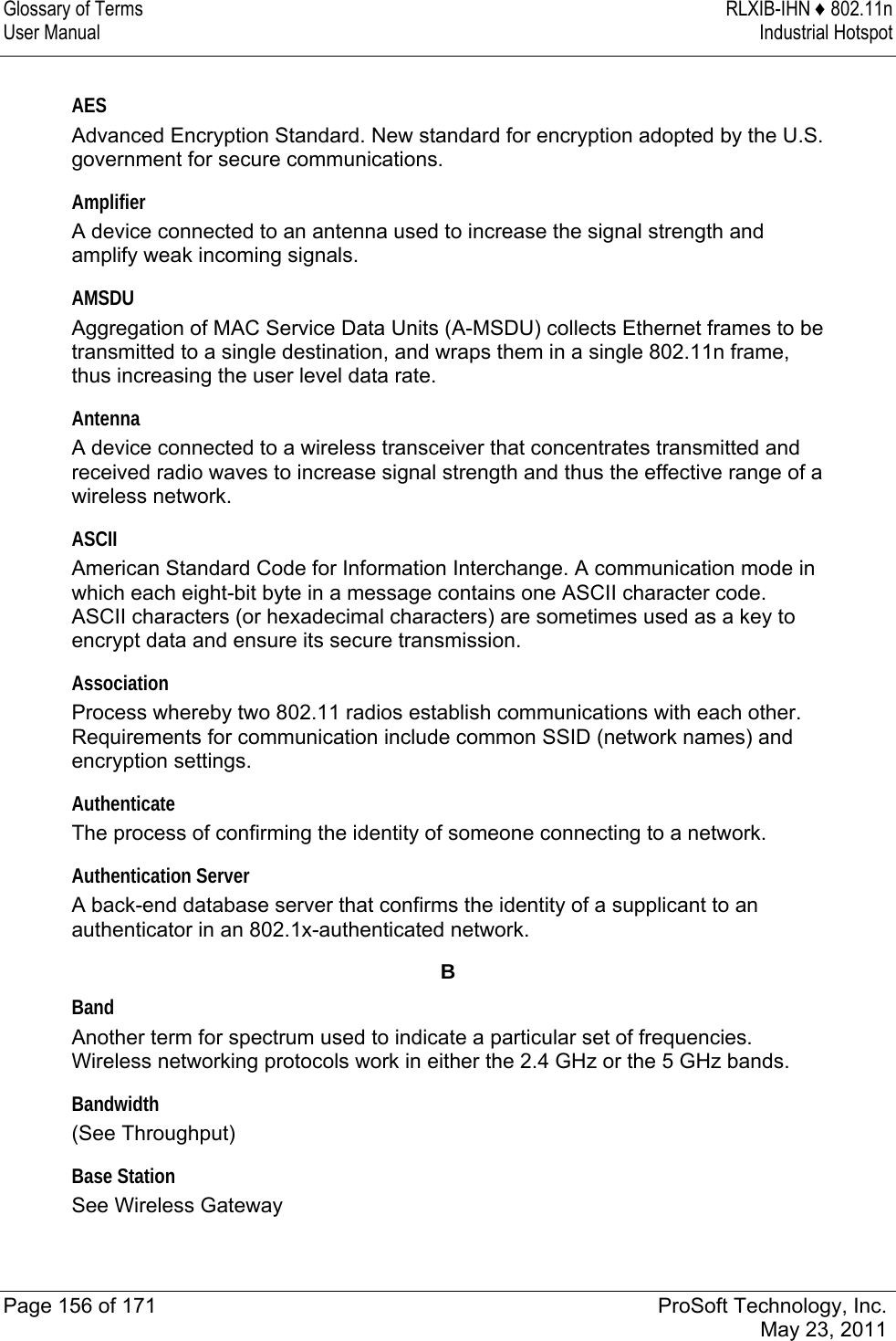 Glossary of Terms  RLXIB-IHN ♦ 802.11n User Manual  Industrial Hotspot   Page 156 of 171  ProSoft Technology, Inc.  May 23, 2011   AES Advanced Encryption Standard. New standard for encryption adopted by the U.S. government for secure communications.  Amplifier A device connected to an antenna used to increase the signal strength and amplify weak incoming signals.  AMSDU Aggregation of MAC Service Data Units (A-MSDU) collects Ethernet frames to be transmitted to a single destination, and wraps them in a single 802.11n frame, thus increasing the user level data rate.   Antenna A device connected to a wireless transceiver that concentrates transmitted and received radio waves to increase signal strength and thus the effective range of a wireless network.  ASCII American Standard Code for Information Interchange. A communication mode in which each eight-bit byte in a message contains one ASCII character code. ASCII characters (or hexadecimal characters) are sometimes used as a key to encrypt data and ensure its secure transmission.  Association Process whereby two 802.11 radios establish communications with each other. Requirements for communication include common SSID (network names) and encryption settings.  Authenticate The process of confirming the identity of someone connecting to a network.  Authentication Server A back-end database server that confirms the identity of a supplicant to an authenticator in an 802.1x-authenticated network.  B Band Another term for spectrum used to indicate a particular set of frequencies. Wireless networking protocols work in either the 2.4 GHz or the 5 GHz bands.  Bandwidth (See Throughput)  Base Station See Wireless Gateway  