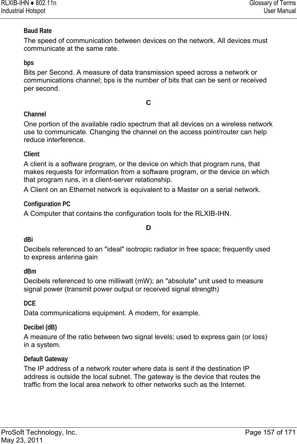 RLXIB-IHN ♦ 802.11n  Glossary of Terms Industrial Hotspot   User Manual   ProSoft Technology, Inc.  Page 157 of 171 May 23, 2011  Baud Rate The speed of communication between devices on the network. All devices must communicate at the same rate.  bps Bits per Second. A measure of data transmission speed across a network or communications channel; bps is the number of bits that can be sent or received per second.  C Channel One portion of the available radio spectrum that all devices on a wireless network use to communicate. Changing the channel on the access point/router can help reduce interference.  Client A client is a software program, or the device on which that program runs, that makes requests for information from a software program, or the device on which that program runs, in a client-server relationship.  A Client on an Ethernet network is equivalent to a Master on a serial network.   Configuration PC A Computer that contains the configuration tools for the RLXIB-IHN.   D dBi Decibels referenced to an &quot;ideal&quot; isotropic radiator in free space; frequently used to express antenna gain  dBm Decibels referenced to one milliwatt (mW); an &quot;absolute&quot; unit used to measure signal power (transmit power output or received signal strength)  DCE Data communications equipment. A modem, for example.   Decibel (dB) A measure of the ratio between two signal levels; used to express gain (or loss) in a system.  Default Gateway The IP address of a network router where data is sent if the destination IP address is outside the local subnet. The gateway is the device that routes the traffic from the local area network to other networks such as the Internet.  