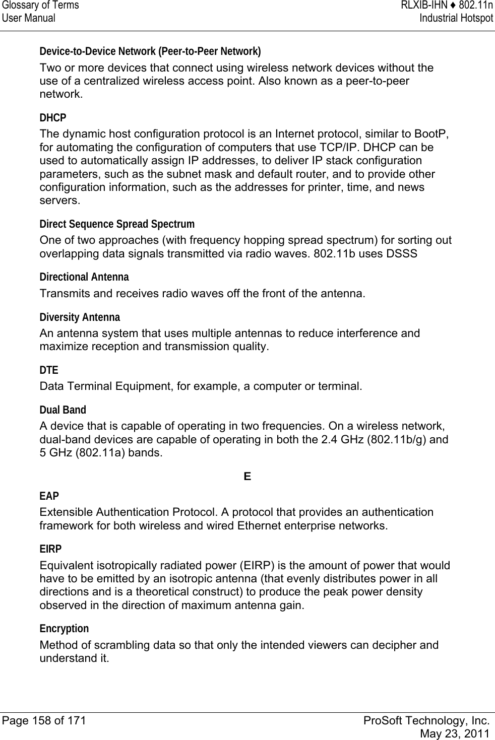 Glossary of Terms  RLXIB-IHN ♦ 802.11n User Manual  Industrial Hotspot   Page 158 of 171  ProSoft Technology, Inc.  May 23, 2011  Device-to-Device Network (Peer-to-Peer Network) Two or more devices that connect using wireless network devices without the use of a centralized wireless access point. Also known as a peer-to-peer network.  DHCP The dynamic host configuration protocol is an Internet protocol, similar to BootP, for automating the configuration of computers that use TCP/IP. DHCP can be used to automatically assign IP addresses, to deliver IP stack configuration parameters, such as the subnet mask and default router, and to provide other configuration information, such as the addresses for printer, time, and news servers.  Direct Sequence Spread Spectrum One of two approaches (with frequency hopping spread spectrum) for sorting out overlapping data signals transmitted via radio waves. 802.11b uses DSSS  Directional Antenna Transmits and receives radio waves off the front of the antenna.  Diversity Antenna An antenna system that uses multiple antennas to reduce interference and maximize reception and transmission quality.  DTE Data Terminal Equipment, for example, a computer or terminal.  Dual Band A device that is capable of operating in two frequencies. On a wireless network, dual-band devices are capable of operating in both the 2.4 GHz (802.11b/g) and 5 GHz (802.11a) bands.  E EAP Extensible Authentication Protocol. A protocol that provides an authentication framework for both wireless and wired Ethernet enterprise networks.  EIRP Equivalent isotropically radiated power (EIRP) is the amount of power that would have to be emitted by an isotropic antenna (that evenly distributes power in all directions and is a theoretical construct) to produce the peak power density observed in the direction of maximum antenna gain.  Encryption Method of scrambling data so that only the intended viewers can decipher and understand it.  