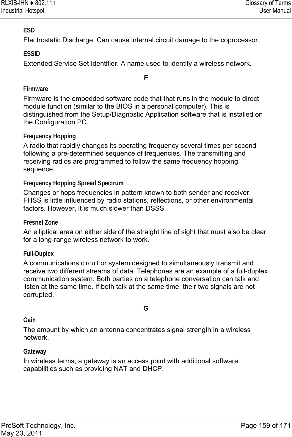 RLXIB-IHN ♦ 802.11n  Glossary of Terms Industrial Hotspot   User Manual   ProSoft Technology, Inc.  Page 159 of 171 May 23, 2011  ESD Electrostatic Discharge. Can cause internal circuit damage to the coprocessor.  ESSID Extended Service Set Identifier. A name used to identify a wireless network.  F Firmware Firmware is the embedded software code that that runs in the module to direct module function (similar to the BIOS in a personal computer). This is distinguished from the Setup/Diagnostic Application software that is installed on the Configuration PC.  Frequency Hopping A radio that rapidly changes its operating frequency several times per second following a pre-determined sequence of frequencies. The transmitting and receiving radios are programmed to follow the same frequency hopping sequence.  Frequency Hopping Spread Spectrum Changes or hops frequencies in pattern known to both sender and receiver. FHSS is little influenced by radio stations, reflections, or other environmental factors. However, it is much slower than DSSS.  Fresnel Zone An elliptical area on either side of the straight line of sight that must also be clear for a long-range wireless network to work.  Full-Duplex A communications circuit or system designed to simultaneously transmit and receive two different streams of data. Telephones are an example of a full-duplex communication system. Both parties on a telephone conversation can talk and listen at the same time. If both talk at the same time, their two signals are not corrupted.  G Gain The amount by which an antenna concentrates signal strength in a wireless network.  Gateway In wireless terms, a gateway is an access point with additional software capabilities such as providing NAT and DHCP.  