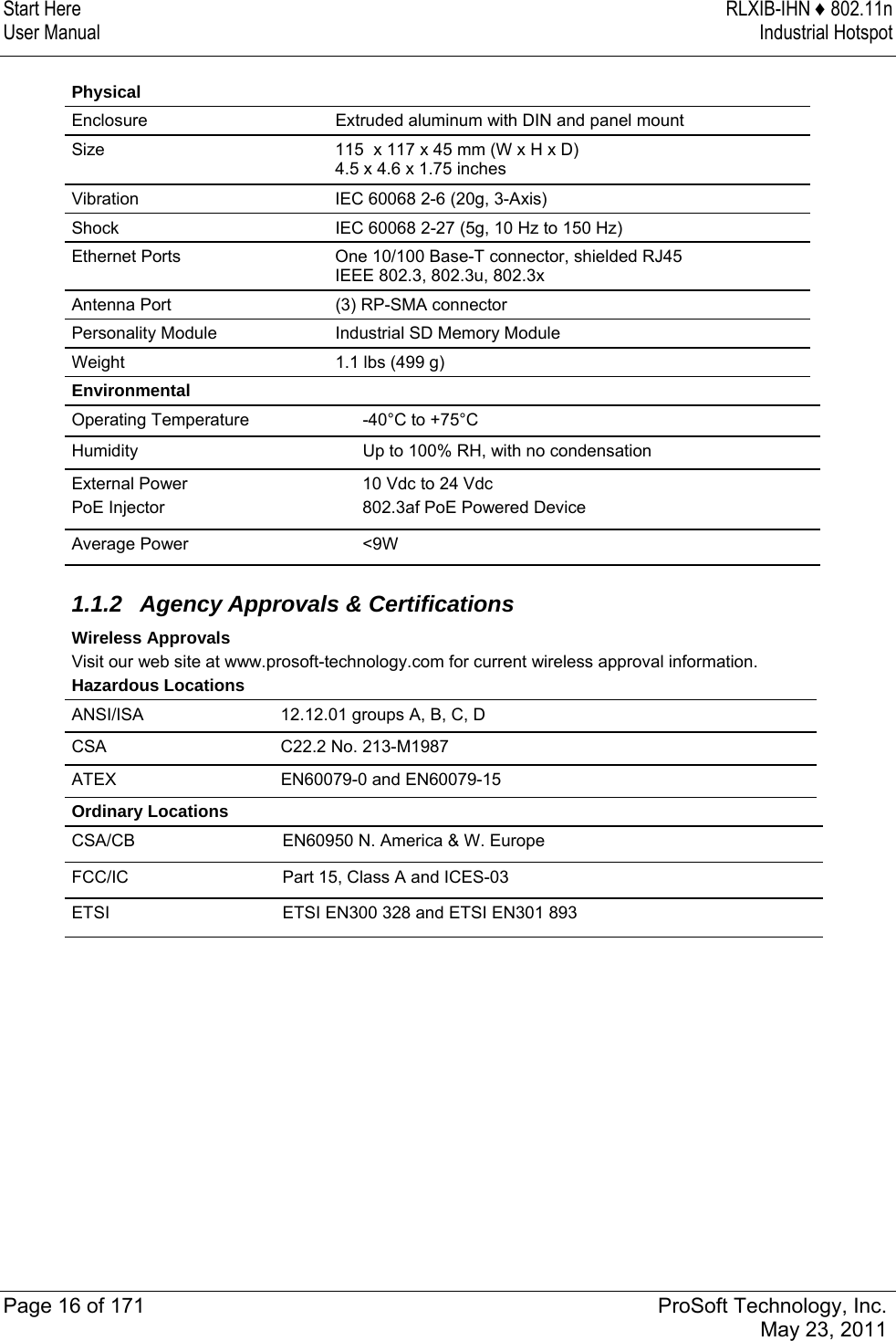 Start Here  RLXIB-IHN ♦ 802.11n User Manual  Industrial Hotspot   Page 16 of 171  ProSoft Technology, Inc.  May 23, 2011   Physical Enclosure  Extruded aluminum with DIN and panel mount Size  115  x 117 x 45 mm (W x H x D) 4.5 x 4.6 x 1.75 inches Vibration  IEC 60068 2-6 (20g, 3-Axis) Shock  IEC 60068 2-27 (5g, 10 Hz to 150 Hz) Ethernet Ports  One 10/100 Base-T connector, shielded RJ45 IEEE 802.3, 802.3u, 802.3x Antenna Port  (3) RP-SMA connector Personality Module  Industrial SD Memory Module Weight  1.1 lbs (499 g) Environmental Operating Temperature  -40°C to +75°C Humidity  Up to 100% RH, with no condensation External Power PoE Injector 10 Vdc to 24 Vdc 802.3af PoE Powered Device Average Power  &lt;9W   1.1.2 Agency Approvals &amp; Certifications Wireless Approvals Visit our web site at www.prosoft-technology.com for current wireless approval information. Hazardous Locations ANSI/ISA   12.12.01 groups A, B, C, D CSA   C22.2 No. 213-M1987 ATEX   EN60079-0 and EN60079-15 Ordinary Locations CSA/CB  EN60950 N. America &amp; W. Europe  FCC/IC   Part 15, Class A and ICES-03 ETSI  ETSI EN300 328 and ETSI EN301 893   