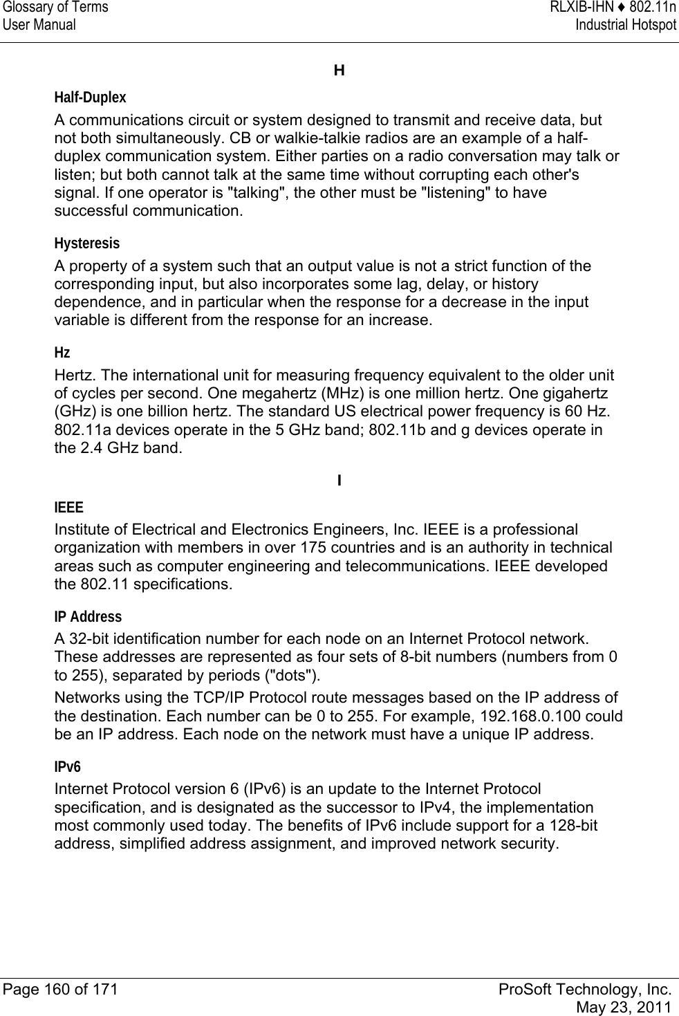 Glossary of Terms  RLXIB-IHN ♦ 802.11n User Manual  Industrial Hotspot   Page 160 of 171  ProSoft Technology, Inc.  May 23, 2011  H Half-Duplex A communications circuit or system designed to transmit and receive data, but not both simultaneously. CB or walkie-talkie radios are an example of a half-duplex communication system. Either parties on a radio conversation may talk or listen; but both cannot talk at the same time without corrupting each other&apos;s signal. If one operator is &quot;talking&quot;, the other must be &quot;listening&quot; to have successful communication.  Hysteresis A property of a system such that an output value is not a strict function of the corresponding input, but also incorporates some lag, delay, or history dependence, and in particular when the response for a decrease in the input variable is different from the response for an increase.  Hz Hertz. The international unit for measuring frequency equivalent to the older unit of cycles per second. One megahertz (MHz) is one million hertz. One gigahertz (GHz) is one billion hertz. The standard US electrical power frequency is 60 Hz. 802.11a devices operate in the 5 GHz band; 802.11b and g devices operate in the 2.4 GHz band.  I IEEE Institute of Electrical and Electronics Engineers, Inc. IEEE is a professional organization with members in over 175 countries and is an authority in technical areas such as computer engineering and telecommunications. IEEE developed the 802.11 specifications.  IP Address A 32-bit identification number for each node on an Internet Protocol network. These addresses are represented as four sets of 8-bit numbers (numbers from 0 to 255), separated by periods (&quot;dots&quot;).  Networks using the TCP/IP Protocol route messages based on the IP address of the destination. Each number can be 0 to 255. For example, 192.168.0.100 could be an IP address. Each node on the network must have a unique IP address.   IPv6 Internet Protocol version 6 (IPv6) is an update to the Internet Protocol specification, and is designated as the successor to IPv4, the implementation most commonly used today. The benefits of IPv6 include support for a 128-bit address, simplified address assignment, and improved network security.   