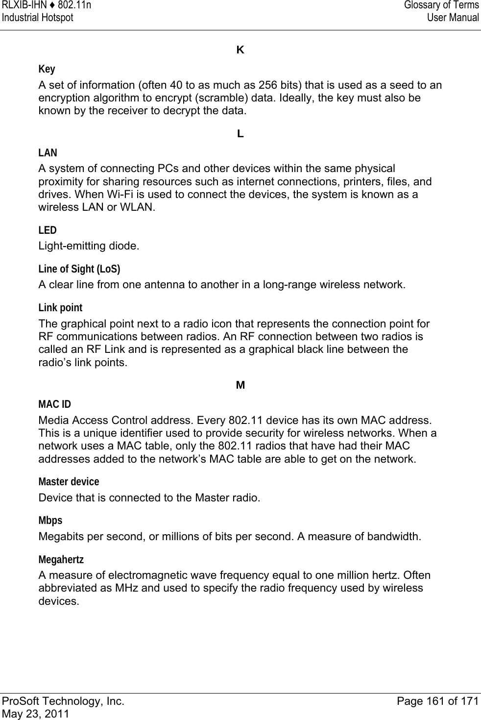 RLXIB-IHN ♦ 802.11n  Glossary of Terms Industrial Hotspot   User Manual   ProSoft Technology, Inc.  Page 161 of 171 May 23, 2011  K Key A set of information (often 40 to as much as 256 bits) that is used as a seed to an encryption algorithm to encrypt (scramble) data. Ideally, the key must also be known by the receiver to decrypt the data.  L LAN A system of connecting PCs and other devices within the same physical proximity for sharing resources such as internet connections, printers, files, and drives. When Wi-Fi is used to connect the devices, the system is known as a wireless LAN or WLAN.  LED Light-emitting diode.  Line of Sight (LoS) A clear line from one antenna to another in a long-range wireless network.  Link point The graphical point next to a radio icon that represents the connection point for RF communications between radios. An RF connection between two radios is called an RF Link and is represented as a graphical black line between the radio’s link points.  M MAC ID Media Access Control address. Every 802.11 device has its own MAC address. This is a unique identifier used to provide security for wireless networks. When a network uses a MAC table, only the 802.11 radios that have had their MAC addresses added to the network’s MAC table are able to get on the network.  Master device Device that is connected to the Master radio.  Mbps Megabits per second, or millions of bits per second. A measure of bandwidth.  Megahertz A measure of electromagnetic wave frequency equal to one million hertz. Often abbreviated as MHz and used to specify the radio frequency used by wireless devices.  