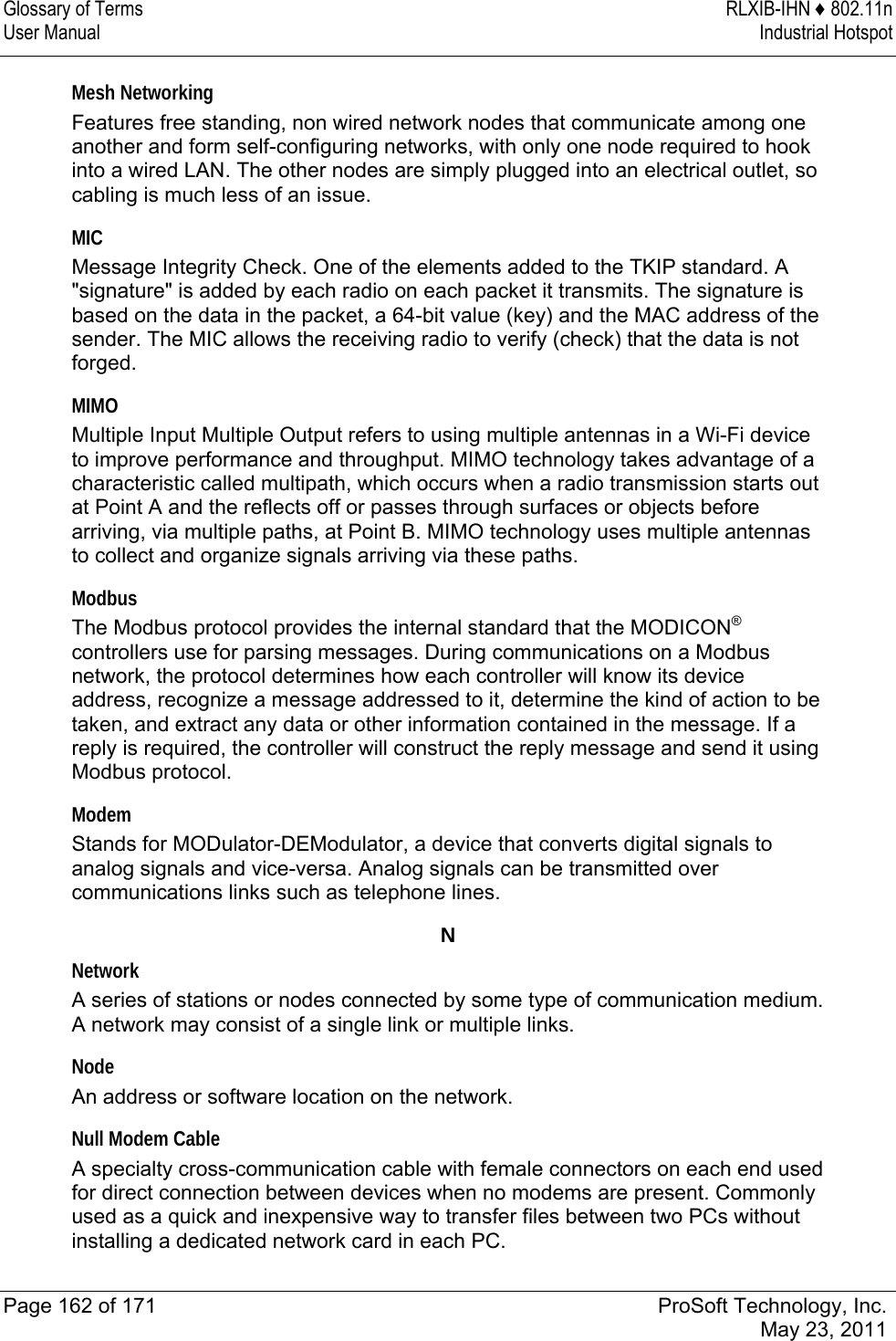 Glossary of Terms  RLXIB-IHN ♦ 802.11n User Manual  Industrial Hotspot   Page 162 of 171  ProSoft Technology, Inc.  May 23, 2011  Mesh Networking Features free standing, non wired network nodes that communicate among one another and form self-configuring networks, with only one node required to hook into a wired LAN. The other nodes are simply plugged into an electrical outlet, so cabling is much less of an issue.  MIC Message Integrity Check. One of the elements added to the TKIP standard. A &quot;signature&quot; is added by each radio on each packet it transmits. The signature is based on the data in the packet, a 64-bit value (key) and the MAC address of the sender. The MIC allows the receiving radio to verify (check) that the data is not forged.  MIMO Multiple Input Multiple Output refers to using multiple antennas in a Wi-Fi device to improve performance and throughput. MIMO technology takes advantage of a characteristic called multipath, which occurs when a radio transmission starts out at Point A and the reflects off or passes through surfaces or objects before arriving, via multiple paths, at Point B. MIMO technology uses multiple antennas to collect and organize signals arriving via these paths.  Modbus The Modbus protocol provides the internal standard that the MODICON® controllers use for parsing messages. During communications on a Modbus network, the protocol determines how each controller will know its device address, recognize a message addressed to it, determine the kind of action to be taken, and extract any data or other information contained in the message. If a reply is required, the controller will construct the reply message and send it using Modbus protocol.  Modem Stands for MODulator-DEModulator, a device that converts digital signals to analog signals and vice-versa. Analog signals can be transmitted over communications links such as telephone lines.  N Network A series of stations or nodes connected by some type of communication medium. A network may consist of a single link or multiple links.  Node An address or software location on the network.   Null Modem Cable A specialty cross-communication cable with female connectors on each end used for direct connection between devices when no modems are present. Commonly used as a quick and inexpensive way to transfer files between two PCs without installing a dedicated network card in each PC.  