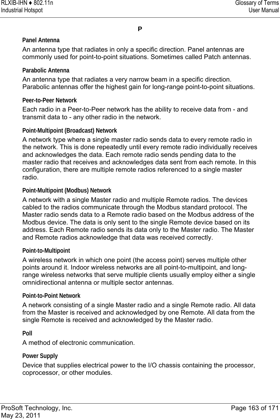 RLXIB-IHN ♦ 802.11n  Glossary of Terms Industrial Hotspot   User Manual   ProSoft Technology, Inc.  Page 163 of 171 May 23, 2011  P Panel Antenna An antenna type that radiates in only a specific direction. Panel antennas are commonly used for point-to-point situations. Sometimes called Patch antennas.  Parabolic Antenna An antenna type that radiates a very narrow beam in a specific direction. Parabolic antennas offer the highest gain for long-range point-to-point situations.  Peer-to-Peer Network Each radio in a Peer-to-Peer network has the ability to receive data from - and transmit data to - any other radio in the network.  Point-Multipoint (Broadcast) Network A network type where a single master radio sends data to every remote radio in the network. This is done repeatedly until every remote radio individually receives and acknowledges the data. Each remote radio sends pending data to the master radio that receives and acknowledges data sent from each remote. In this configuration, there are multiple remote radios referenced to a single master radio.  Point-Multipoint (Modbus) Network A network with a single Master radio and multiple Remote radios. The devices cabled to the radios communicate through the Modbus standard protocol. The Master radio sends data to a Remote radio based on the Modbus address of the Modbus device. The data is only sent to the single Remote device based on its address. Each Remote radio sends its data only to the Master radio. The Master and Remote radios acknowledge that data was received correctly.  Point-to-Multipoint A wireless network in which one point (the access point) serves multiple other points around it. Indoor wireless networks are all point-to-multipoint, and long-range wireless networks that serve multiple clients usually employ either a single omnidirectional antenna or multiple sector antennas.  Point-to-Point Network A network consisting of a single Master radio and a single Remote radio. All data from the Master is received and acknowledged by one Remote. All data from the single Remote is received and acknowledged by the Master radio.  Poll A method of electronic communication.  Power Supply Device that supplies electrical power to the I/O chassis containing the processor, coprocessor, or other modules.   