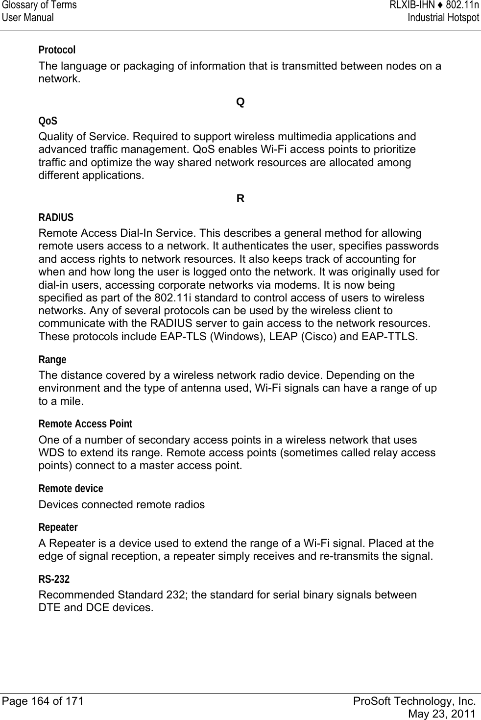 Glossary of Terms  RLXIB-IHN ♦ 802.11n User Manual  Industrial Hotspot   Page 164 of 171  ProSoft Technology, Inc.  May 23, 2011  Protocol The language or packaging of information that is transmitted between nodes on a network.  Q QoS Quality of Service. Required to support wireless multimedia applications and advanced traffic management. QoS enables Wi-Fi access points to prioritize traffic and optimize the way shared network resources are allocated among different applications.  R RADIUS Remote Access Dial-In Service. This describes a general method for allowing remote users access to a network. It authenticates the user, specifies passwords and access rights to network resources. It also keeps track of accounting for when and how long the user is logged onto the network. It was originally used for dial-in users, accessing corporate networks via modems. It is now being specified as part of the 802.11i standard to control access of users to wireless networks. Any of several protocols can be used by the wireless client to communicate with the RADIUS server to gain access to the network resources. These protocols include EAP-TLS (Windows), LEAP (Cisco) and EAP-TTLS.  Range The distance covered by a wireless network radio device. Depending on the environment and the type of antenna used, Wi-Fi signals can have a range of up to a mile.  Remote Access Point One of a number of secondary access points in a wireless network that uses WDS to extend its range. Remote access points (sometimes called relay access points) connect to a master access point.  Remote device Devices connected remote radios  Repeater A Repeater is a device used to extend the range of a Wi-Fi signal. Placed at the edge of signal reception, a repeater simply receives and re-transmits the signal.  RS-232 Recommended Standard 232; the standard for serial binary signals between DTE and DCE devices.  