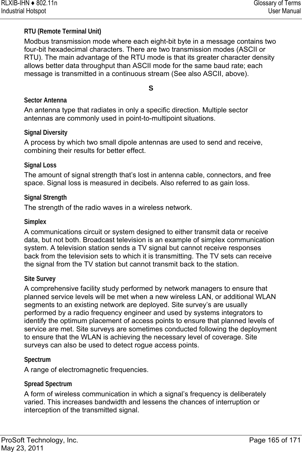 RLXIB-IHN ♦ 802.11n  Glossary of Terms Industrial Hotspot   User Manual   ProSoft Technology, Inc.  Page 165 of 171 May 23, 2011  RTU (Remote Terminal Unit) Modbus transmission mode where each eight-bit byte in a message contains two four-bit hexadecimal characters. There are two transmission modes (ASCII or RTU). The main advantage of the RTU mode is that its greater character density allows better data throughput than ASCII mode for the same baud rate; each message is transmitted in a continuous stream (See also ASCII, above).  S Sector Antenna An antenna type that radiates in only a specific direction. Multiple sector antennas are commonly used in point-to-multipoint situations.  Signal Diversity A process by which two small dipole antennas are used to send and receive, combining their results for better effect.  Signal Loss The amount of signal strength that’s lost in antenna cable, connectors, and free space. Signal loss is measured in decibels. Also referred to as gain loss.  Signal Strength The strength of the radio waves in a wireless network.  Simplex A communications circuit or system designed to either transmit data or receive data, but not both. Broadcast television is an example of simplex communication system. A television station sends a TV signal but cannot receive responses back from the television sets to which it is transmitting. The TV sets can receive the signal from the TV station but cannot transmit back to the station.  Site Survey A comprehensive facility study performed by network managers to ensure that planned service levels will be met when a new wireless LAN, or additional WLAN segments to an existing network are deployed. Site survey’s are usually performed by a radio frequency engineer and used by systems integrators to identify the optimum placement of access points to ensure that planned levels of service are met. Site surveys are sometimes conducted following the deployment to ensure that the WLAN is achieving the necessary level of coverage. Site surveys can also be used to detect rogue access points.  Spectrum A range of electromagnetic frequencies.  Spread Spectrum A form of wireless communication in which a signal’s frequency is deliberately varied. This increases bandwidth and lessens the chances of interruption or interception of the transmitted signal.  