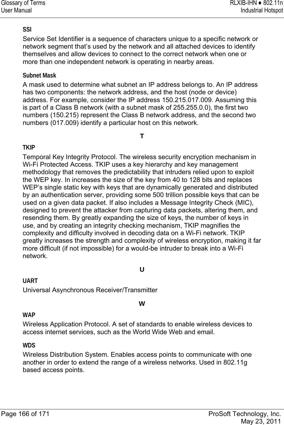 Glossary of Terms  RLXIB-IHN ♦ 802.11n User Manual  Industrial Hotspot   Page 166 of 171  ProSoft Technology, Inc.  May 23, 2011  SSI Service Set Identifier is a sequence of characters unique to a specific network or network segment that’s used by the network and all attached devices to identify themselves and allow devices to connect to the correct network when one or more than one independent network is operating in nearby areas.  Subnet Mask A mask used to determine what subnet an IP address belongs to. An IP address has two components: the network address, and the host (node or device) address. For example, consider the IP address 150.215.017.009. Assuming this is part of a Class B network (with a subnet mask of 255.255.0.0), the first two numbers (150.215) represent the Class B network address, and the second two numbers (017.009) identify a particular host on this network.  T TKIP Temporal Key Integrity Protocol. The wireless security encryption mechanism in Wi-Fi Protected Access. TKIP uses a key hierarchy and key management methodology that removes the predictability that intruders relied upon to exploit the WEP key. In increases the size of the key from 40 to 128 bits and replaces WEP’s single static key with keys that are dynamically generated and distributed by an authentication server, providing some 500 trillion possible keys that can be used on a given data packet. If also includes a Message Integrity Check (MIC), designed to prevent the attacker from capturing data packets, altering them, and resending them. By greatly expanding the size of keys, the number of keys in use, and by creating an integrity checking mechanism, TKIP magnifies the complexity and difficulty involved in decoding data on a Wi-Fi network. TKIP greatly increases the strength and complexity of wireless encryption, making it far more difficult (if not impossible) for a would-be intruder to break into a Wi-Fi network.  U UART Universal Asynchronous Receiver/Transmitter  W WAP Wireless Application Protocol. A set of standards to enable wireless devices to access internet services, such as the World Wide Web and email.  WDS Wireless Distribution System. Enables access points to communicate with one another in order to extend the range of a wireless networks. Used in 802.11g based access points.  