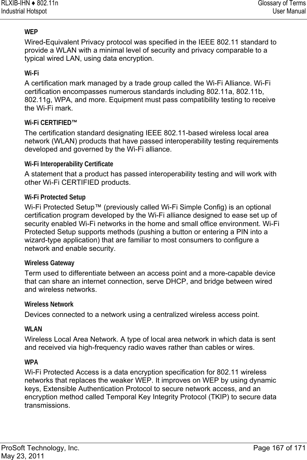 RLXIB-IHN ♦ 802.11n  Glossary of Terms Industrial Hotspot   User Manual   ProSoft Technology, Inc.  Page 167 of 171 May 23, 2011  WEP Wired-Equivalent Privacy protocol was specified in the IEEE 802.11 standard to provide a WLAN with a minimal level of security and privacy comparable to a typical wired LAN, using data encryption.  Wi-Fi A certification mark managed by a trade group called the Wi-Fi Alliance. Wi-Fi certification encompasses numerous standards including 802.11a, 802.11b, 802.11g, WPA, and more. Equipment must pass compatibility testing to receive the Wi-Fi mark.  Wi-Fi CERTIFIED™ The certification standard designating IEEE 802.11-based wireless local area network (WLAN) products that have passed interoperability testing requirements developed and governed by the Wi-Fi alliance.  Wi-Fi Interoperability Certificate A statement that a product has passed interoperability testing and will work with other Wi-Fi CERTIFIED products.  Wi-Fi Protected Setup Wi-Fi Protected Setup™ (previously called Wi-Fi Simple Config) is an optional certification program developed by the Wi-Fi alliance designed to ease set up of security enabled Wi-Fi networks in the home and small office environment. Wi-Fi Protected Setup supports methods (pushing a button or entering a PIN into a wizard-type application) that are familiar to most consumers to configure a network and enable security.  Wireless Gateway Term used to differentiate between an access point and a more-capable device that can share an internet connection, serve DHCP, and bridge between wired and wireless networks.  Wireless Network Devices connected to a network using a centralized wireless access point.  WLAN Wireless Local Area Network. A type of local area network in which data is sent and received via high-frequency radio waves rather than cables or wires.  WPA Wi-Fi Protected Access is a data encryption specification for 802.11 wireless networks that replaces the weaker WEP. It improves on WEP by using dynamic keys, Extensible Authentication Protocol to secure network access, and an encryption method called Temporal Key Integrity Protocol (TKIP) to secure data transmissions.  