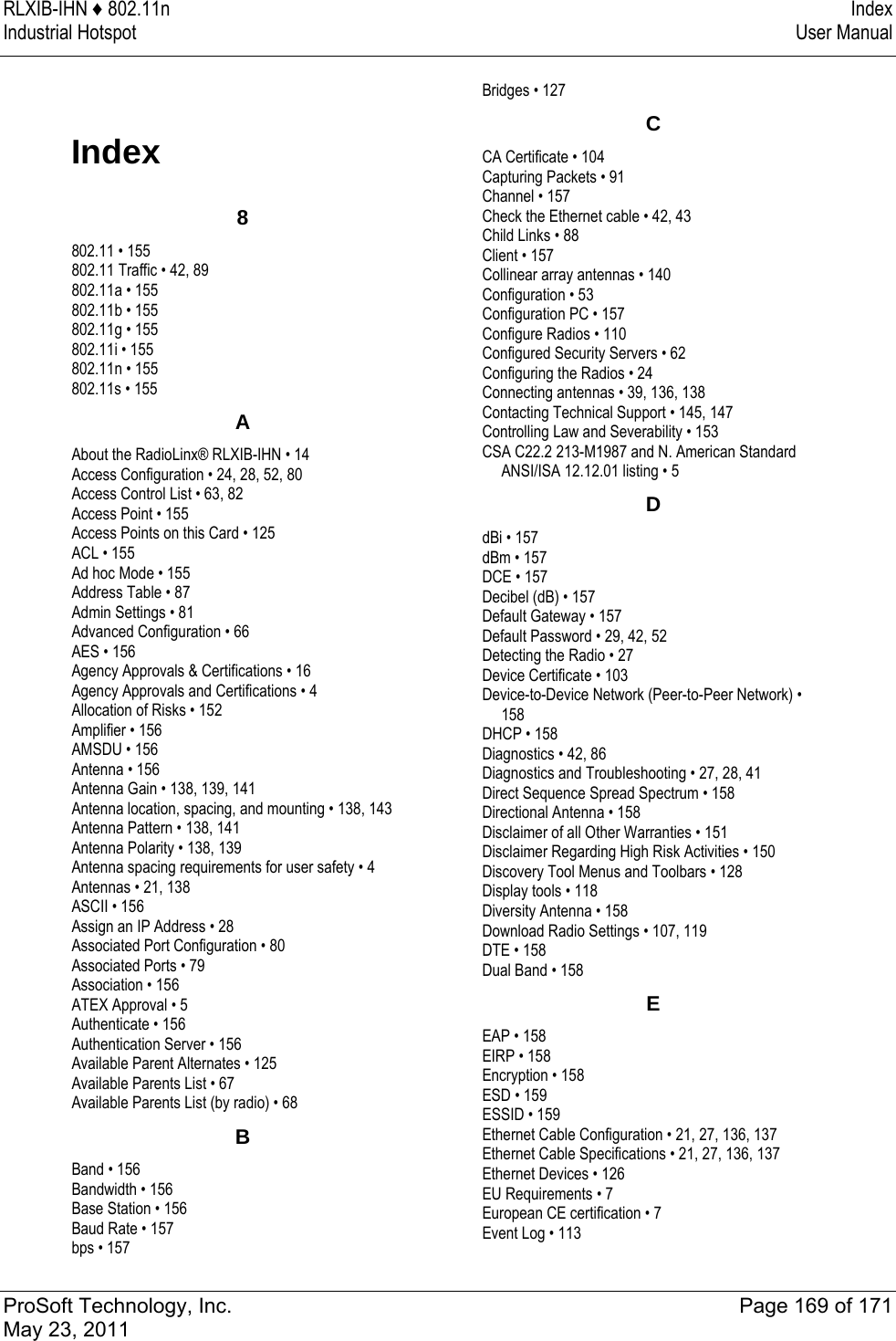 RLXIB-IHN ♦ 802.11n  Index Industrial Hotspot   User Manual   ProSoft Technology, Inc.  Page 169 of 171 May 23, 2011  Index 8802.11 • 155 802.11 Traffic • 42, 89 802.11a • 155 802.11b • 155 802.11g • 155 802.11i • 155 802.11n • 155 802.11s • 155 AAbout the RadioLinx® RLXIB-IHN • 14 Access Configuration • 24, 28, 52, 80 Access Control List • 63, 82 Access Point • 155 Access Points on this Card • 125 ACL • 155 Ad hoc Mode • 155 Address Table • 87 Admin Settings • 81 Advanced Configuration • 66 AES • 156 Agency Approvals &amp; Certifications • 16 Agency Approvals and Certifications • 4 Allocation of Risks • 152 Amplifier • 156 AMSDU • 156 Antenna • 156 Antenna Gain • 138, 139, 141 Antenna location, spacing, and mounting • 138, 143 Antenna Pattern • 138, 141 Antenna Polarity • 138, 139 Antenna spacing requirements for user safety • 4 Antennas • 21, 138 ASCII • 156 Assign an IP Address • 28 Associated Port Configuration • 80 Associated Ports • 79 Association • 156 ATEX Approval • 5 Authenticate • 156 Authentication Server • 156 Available Parent Alternates • 125 Available Parents List • 67 Available Parents List (by radio) • 68 BBand • 156 Bandwidth • 156 Base Station • 156 Baud Rate • 157 bps • 157 Bridges • 127 CCA Certificate • 104 Capturing Packets • 91 Channel • 157 Check the Ethernet cable • 42, 43 Child Links • 88 Client • 157 Collinear array antennas • 140 Configuration • 53 Configuration PC • 157 Configure Radios • 110 Configured Security Servers • 62 Configuring the Radios • 24 Connecting antennas • 39, 136, 138 Contacting Technical Support • 145, 147 Controlling Law and Severability • 153 CSA C22.2 213-M1987 and N. American Standard ANSI/ISA 12.12.01 listing • 5 DdBi • 157 dBm • 157 DCE • 157 Decibel (dB) • 157 Default Gateway • 157 Default Password • 29, 42, 52 Detecting the Radio • 27 Device Certificate • 103 Device-to-Device Network (Peer-to-Peer Network) • 158 DHCP • 158 Diagnostics • 42, 86 Diagnostics and Troubleshooting • 27, 28, 41 Direct Sequence Spread Spectrum • 158 Directional Antenna • 158 Disclaimer of all Other Warranties • 151 Disclaimer Regarding High Risk Activities • 150 Discovery Tool Menus and Toolbars • 128 Display tools • 118 Diversity Antenna • 158 Download Radio Settings • 107, 119 DTE • 158 Dual Band • 158 EEAP • 158 EIRP • 158 Encryption • 158 ESD • 159 ESSID • 159 Ethernet Cable Configuration • 21, 27, 136, 137 Ethernet Cable Specifications • 21, 27, 136, 137 Ethernet Devices • 126 EU Requirements • 7 European CE certification • 7 Event Log • 113 