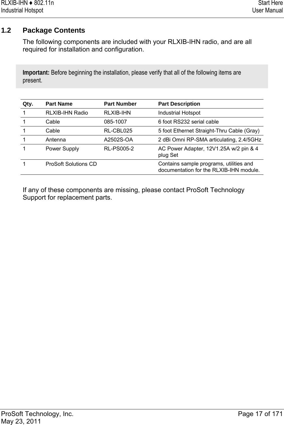 RLXIB-IHN ♦ 802.11n  Start Here Industrial Hotspot   User Manual   ProSoft Technology, Inc.  Page 17 of 171 May 23, 2011   1.2 Package Contents The following components are included with your RLXIB-IHN radio, and are all required for installation and configuration.   Important: Before beginning the installation, please verify that all of the following items are present.   Qty.   Part Name  Part Number  Part Description 1   RLXIB-IHN Radio  RLXIB-IHN Industrial Hotspot 1  Cable  085-1007   6 foot RS232 serial cable 1  Cable  RL-CBL025  5 foot Ethernet Straight-Thru Cable (Gray) 1  Antenna  A2502S-OA  2 dBi Omni RP-SMA articulating, 2.4/5GHz1   Power Supply  RL-PS005-2  AC Power Adapter, 12V1.25A w/2 pin &amp; 4 plug Set 1    ProSoft Solutions CD    Contains sample programs, utilities and documentation for the RLXIB-IHN module.  If any of these components are missing, please contact ProSoft Technology Support for replacement parts.  