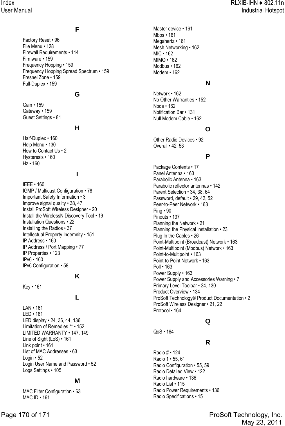 Index  RLXIB-IHN ♦ 802.11n User Manual  Industrial Hotspot   Page 170 of 171  ProSoft Technology, Inc.  May 23, 2011  FFactory Reset • 96 File Menu • 128 Firewall Requirements • 114 Firmware • 159 Frequency Hopping • 159 Frequency Hopping Spread Spectrum • 159 Fresnel Zone • 159 Full-Duplex • 159 GGain • 159 Gateway • 159 Guest Settings • 81 HHalf-Duplex • 160 Help Menu • 130 How to Contact Us • 2 Hysteresis • 160 Hz • 160 IIEEE • 160 IGMP / Multicast Configuration • 78 Important Safety Information • 3 Improve signal quality • 38, 47 Install ProSoft Wireless Designer • 20 Install the WirelessN Discovery Tool • 19 Installation Questions • 22 Installing the Radios • 37 Intellectual Property Indemnity • 151 IP Address • 160 IP Address / Port Mapping • 77 IP Properties • 123 IPv6 • 160 IPv6 Configuration • 58 KKey • 161 LLAN • 161 LED • 161 LED display • 24, 36, 44, 136 Limitation of Remedies ** • 152 LIMITED WARRANTY • 147, 149 Line of Sight (LoS) • 161 Link point • 161 List of MAC Addresses • 63 Login • 52 Login User Name and Password • 52 Logs Settings • 105 MMAC Filter Configuration • 63 MAC ID • 161 Master device • 161 Mbps • 161 Megahertz • 161 Mesh Networking • 162 MIC • 162 MIMO • 162 Modbus • 162 Modem • 162 NNetwork • 162 No Other Warranties • 152 Node • 162 Notification Bar • 131 Null Modem Cable • 162 OOther Radio Devices • 92 Overall • 42, 53 PPackage Contents • 17 Panel Antenna • 163 Parabolic Antenna • 163 Parabolic reflector antennas • 142 Parent Selection • 34, 38, 64 Password, default • 29, 42, 52 Peer-to-Peer Network • 163 Ping • 90 Pinouts • 137 Planning the Network • 21 Planning the Physical Installation • 23 Plug In the Cables • 26 Point-Multipoint (Broadcast) Network • 163 Point-Multipoint (Modbus) Network • 163 Point-to-Multipoint • 163 Point-to-Point Network • 163 Poll • 163 Power Supply • 163 Power Supply and Accessories Warning • 7 Primary Level Toolbar • 24, 130 Product Overview • 134 ProSoft Technology® Product Documentation • 2 ProSoft Wireless Designer • 21, 22 Protocol • 164 QQoS • 164 RRadio # • 124 Radio 1 • 55, 61 Radio Configuration • 55, 59 Radio Detailed View • 122 Radio hardware • 136 Radio List • 115 Radio Power Requirements • 136 Radio Specifications • 15 