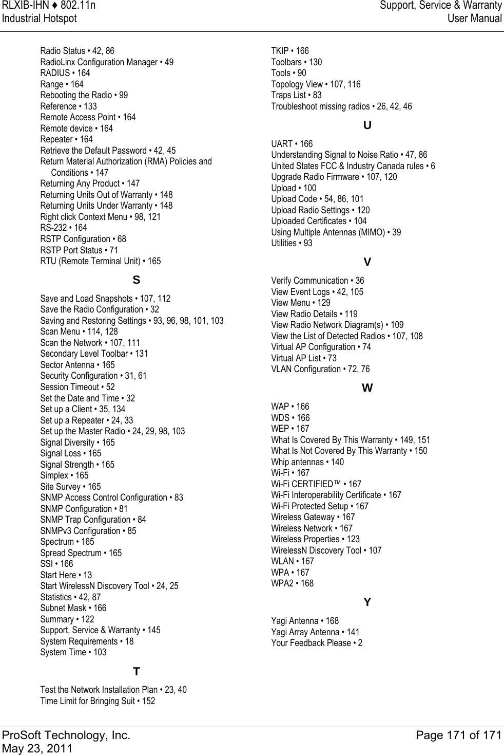 RLXIB-IHN ♦ 802.11n  Support, Service &amp; Warranty Industrial Hotspot   User Manual   ProSoft Technology, Inc.  Page 171 of 171 May 23, 2011  Radio Status • 42, 86 RadioLinx Configuration Manager • 49 RADIUS • 164 Range • 164 Rebooting the Radio • 99 Reference • 133 Remote Access Point • 164 Remote device • 164 Repeater • 164 Retrieve the Default Password • 42, 45 Return Material Authorization (RMA) Policies and Conditions • 147 Returning Any Product • 147 Returning Units Out of Warranty • 148 Returning Units Under Warranty • 148 Right click Context Menu • 98, 121 RS-232 • 164 RSTP Configuration • 68 RSTP Port Status • 71 RTU (Remote Terminal Unit) • 165 SSave and Load Snapshots • 107, 112 Save the Radio Configuration • 32 Saving and Restoring Settings • 93, 96, 98, 101, 103 Scan Menu • 114, 128 Scan the Network • 107, 111 Secondary Level Toolbar • 131 Sector Antenna • 165 Security Configuration • 31, 61 Session Timeout • 52 Set the Date and Time • 32 Set up a Client • 35, 134 Set up a Repeater • 24, 33 Set up the Master Radio • 24, 29, 98, 103 Signal Diversity • 165 Signal Loss • 165 Signal Strength • 165 Simplex • 165 Site Survey • 165 SNMP Access Control Configuration • 83 SNMP Configuration • 81 SNMP Trap Configuration • 84 SNMPv3 Configuration • 85 Spectrum • 165 Spread Spectrum • 165 SSI • 166 Start Here • 13 Start WirelessN Discovery Tool • 24, 25 Statistics • 42, 87 Subnet Mask • 166 Summary • 122 Support, Service &amp; Warranty • 145 System Requirements • 18 System Time • 103 TTest the Network Installation Plan • 23, 40 Time Limit for Bringing Suit • 152 TKIP • 166 Toolbars • 130 Tools • 90 Topology View • 107, 116 Traps List • 83 Troubleshoot missing radios • 26, 42, 46 UUART • 166 Understanding Signal to Noise Ratio • 47, 86 United States FCC &amp; Industry Canada rules • 6 Upgrade Radio Firmware • 107, 120 Upload • 100 Upload Code • 54, 86, 101 Upload Radio Settings • 120 Uploaded Certificates • 104 Using Multiple Antennas (MIMO) • 39 Utilities • 93 VVerify Communication • 36 View Event Logs • 42, 105 View Menu • 129 View Radio Details • 119 View Radio Network Diagram(s) • 109 View the List of Detected Radios • 107, 108 Virtual AP Configuration • 74 Virtual AP List • 73 VLAN Configuration • 72, 76 WWAP • 166 WDS • 166 WEP • 167 What Is Covered By This Warranty • 149, 151 What Is Not Covered By This Warranty • 150 Whip antennas • 140 Wi-Fi • 167 Wi-Fi CERTIFIED™ • 167 Wi-Fi Interoperability Certificate • 167 Wi-Fi Protected Setup • 167 Wireless Gateway • 167 Wireless Network • 167 Wireless Properties • 123 WirelessN Discovery Tool • 107 WLAN • 167 WPA • 167 WPA2 • 168 YYagi Antenna • 168 Yagi Array Antenna • 141 Your Feedback Please • 2   