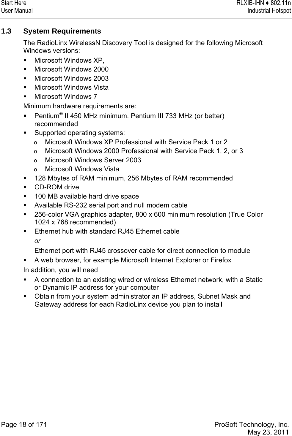 Start Here  RLXIB-IHN ♦ 802.11n User Manual  Industrial Hotspot   Page 18 of 171  ProSoft Technology, Inc.  May 23, 2011   1.3 System Requirements The RadioLinx WirelessN Discovery Tool is designed for the following Microsoft Windows versions:  Microsoft Windows XP,   Microsoft Windows 2000   Microsoft Windows 2003  Microsoft Windows Vista  Microsoft Windows 7 Minimum hardware requirements are:  Pentium® II 450 MHz minimum. Pentium III 733 MHz (or better) recommended   Supported operating systems: o  Microsoft Windows XP Professional with Service Pack 1 or 2  o  Microsoft Windows 2000 Professional with Service Pack 1, 2, or 3 o  Microsoft Windows Server 2003  o  Microsoft Windows Vista  128 Mbytes of RAM minimum, 256 Mbytes of RAM recommended   CD-ROM drive  100 MB available hard drive space  Available RS-232 serial port and null modem cable  256-color VGA graphics adapter, 800 x 600 minimum resolution (True Color 1024 x 768 recommended)   Ethernet hub with standard RJ45 Ethernet cable or Ethernet port with RJ45 crossover cable for direct connection to module  A web browser, for example Microsoft Internet Explorer or Firefox  In addition, you will need  A connection to an existing wired or wireless Ethernet network, with a Static or Dynamic IP address for your computer   Obtain from your system administrator an IP address, Subnet Mask and Gateway address for each RadioLinx device you plan to install  