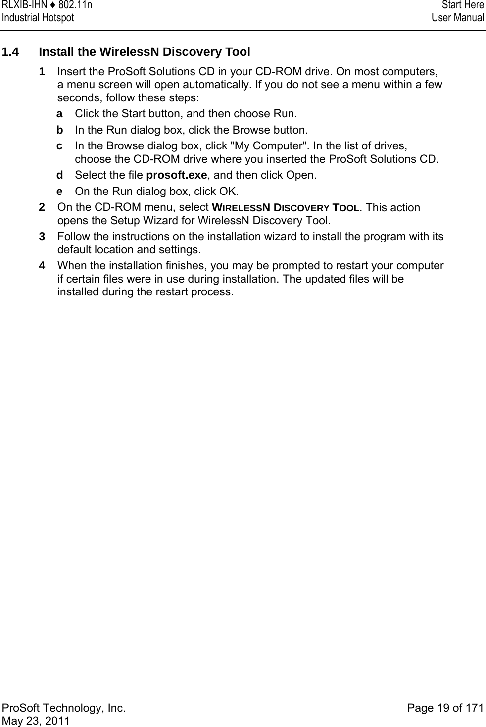 RLXIB-IHN ♦ 802.11n  Start Here Industrial Hotspot   User Manual   ProSoft Technology, Inc.  Page 19 of 171 May 23, 2011   1.4  Install the WirelessN Discovery Tool 1  Insert the ProSoft Solutions CD in your CD-ROM drive. On most computers, a menu screen will open automatically. If you do not see a menu within a few seconds, follow these steps: a  Click the Start button, and then choose Run. b  In the Run dialog box, click the Browse button. c  In the Browse dialog box, click &quot;My Computer&quot;. In the list of drives, choose the CD-ROM drive where you inserted the ProSoft Solutions CD. d  Select the file prosoft.exe, and then click Open. e  On the Run dialog box, click OK. 2  On the CD-ROM menu, select WIRELESSN DISCOVERY TOOL. This action opens the Setup Wizard for WirelessN Discovery Tool. 3  Follow the instructions on the installation wizard to install the program with its default location and settings. 4  When the installation finishes, you may be prompted to restart your computer if certain files were in use during installation. The updated files will be installed during the restart process.  