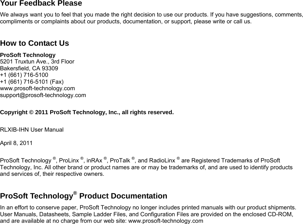   Your Feedback Please We always want you to feel that you made the right decision to use our products. If you have suggestions, comments, compliments or complaints about our products, documentation, or support, please write or call us.  How to Contact Us ProSoft Technology 5201 Truxtun Ave., 3rd Floor Bakersfield, CA 93309 +1 (661) 716-5100 +1 (661) 716-5101 (Fax) www.prosoft-technology.com support@prosoft-technology.com  Copyright © 2011 ProSoft Technology, Inc., all rights reserved.  RLXIB-IHN User Manual  April 8, 2011  ProSoft Technology ®, ProLinx ®, inRAx ®, ProTalk ®, and RadioLinx ® are Registered Trademarks of ProSoft Technology, Inc. All other brand or product names are or may be trademarks of, and are used to identify products and services of, their respective owners.   ProSoft Technology® Product Documentation In an effort to conserve paper, ProSoft Technology no longer includes printed manuals with our product shipments. User Manuals, Datasheets, Sample Ladder Files, and Configuration Files are provided on the enclosed CD-ROM, and are available at no charge from our web site: www.prosoft-technology.com 