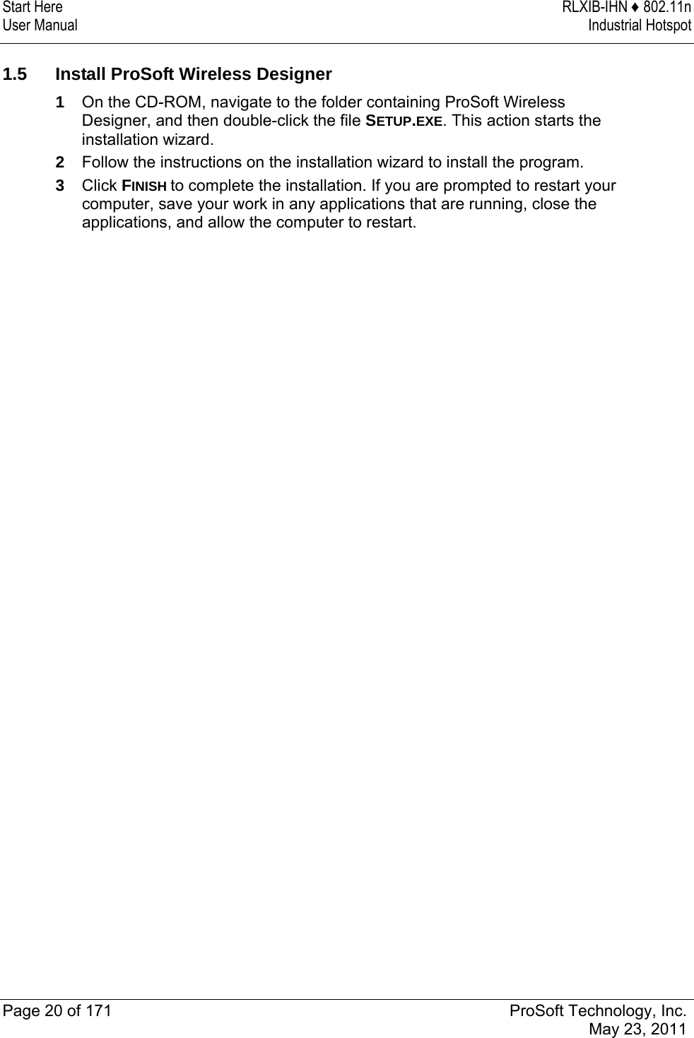 Start Here  RLXIB-IHN ♦ 802.11n User Manual  Industrial Hotspot   Page 20 of 171  ProSoft Technology, Inc.  May 23, 2011   1.5  Install ProSoft Wireless Designer 1  On the CD-ROM, navigate to the folder containing ProSoft Wireless Designer, and then double-click the file SETUP.EXE. This action starts the installation wizard. 2  Follow the instructions on the installation wizard to install the program. 3  Click FINISH to complete the installation. If you are prompted to restart your computer, save your work in any applications that are running, close the applications, and allow the computer to restart.  