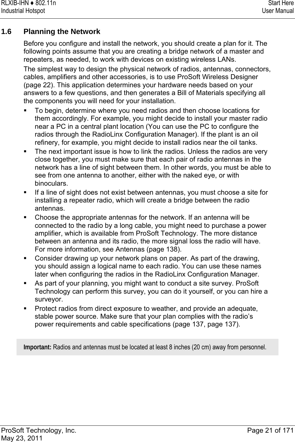 RLXIB-IHN ♦ 802.11n  Start Here Industrial Hotspot   User Manual   ProSoft Technology, Inc.  Page 21 of 171 May 23, 2011   1.6  Planning the Network Before you configure and install the network, you should create a plan for it. The following points assume that you are creating a bridge network of a master and repeaters, as needed, to work with devices on existing wireless LANs.  The simplest way to design the physical network of radios, antennas, connectors, cables, amplifiers and other accessories, is to use ProSoft Wireless Designer (page 22). This application determines your hardware needs based on your answers to a few questions, and then generates a Bill of Materials specifying all the components you will need for your installation.   To begin, determine where you need radios and then choose locations for them accordingly. For example, you might decide to install your master radio near a PC in a central plant location (You can use the PC to configure the radios through the RadioLinx Configuration Manager). If the plant is an oil refinery, for example, you might decide to install radios near the oil tanks.  The next important issue is how to link the radios. Unless the radios are very close together, you must make sure that each pair of radio antennas in the network has a line of sight between them. In other words, you must be able to see from one antenna to another, either with the naked eye, or with binoculars.  If a line of sight does not exist between antennas, you must choose a site for installing a repeater radio, which will create a bridge between the radio antennas.  Choose the appropriate antennas for the network. If an antenna will be connected to the radio by a long cable, you might need to purchase a power amplifier, which is available from ProSoft Technology. The more distance between an antenna and its radio, the more signal loss the radio will have. For more information, see Antennas (page 138).  Consider drawing up your network plans on paper. As part of the drawing, you should assign a logical name to each radio. You can use these names later when configuring the radios in the RadioLinx Configuration Manager.  As part of your planning, you might want to conduct a site survey. ProSoft Technology can perform this survey, you can do it yourself, or you can hire a surveyor.  Protect radios from direct exposure to weather, and provide an adequate, stable power source. Make sure that your plan complies with the radio’s power requirements and cable specifications (page 137, page 137).  Important: Radios and antennas must be located at least 8 inches (20 cm) away from personnel.  