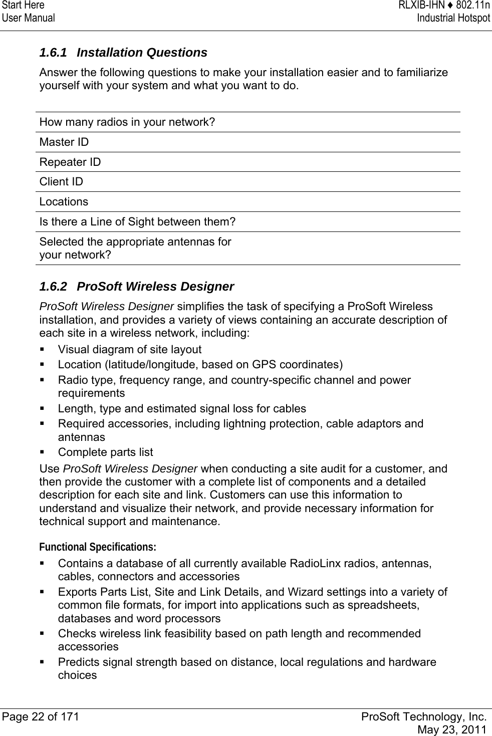 Start Here  RLXIB-IHN ♦ 802.11n User Manual  Industrial Hotspot   Page 22 of 171  ProSoft Technology, Inc.  May 23, 2011   1.6.1 Installation Questions Answer the following questions to make your installation easier and to familiarize yourself with your system and what you want to do.  How many radios in your network?   Master ID       Repeater ID    Client ID   Locations      Is there a Line of Sight between them?   Selected the appropriate antennas for your network?    1.6.2  ProSoft Wireless Designer ProSoft Wireless Designer simplifies the task of specifying a ProSoft Wireless installation, and provides a variety of views containing an accurate description of each site in a wireless network, including:   Visual diagram of site layout  Location (latitude/longitude, based on GPS coordinates)  Radio type, frequency range, and country-specific channel and power requirements  Length, type and estimated signal loss for cables  Required accessories, including lightning protection, cable adaptors and antennas  Complete parts list Use ProSoft Wireless Designer when conducting a site audit for a customer, and then provide the customer with a complete list of components and a detailed description for each site and link. Customers can use this information to understand and visualize their network, and provide necessary information for technical support and maintenance. Functional Specifications:  Contains a database of all currently available RadioLinx radios, antennas, cables, connectors and accessories  Exports Parts List, Site and Link Details, and Wizard settings into a variety of common file formats, for import into applications such as spreadsheets, databases and word processors  Checks wireless link feasibility based on path length and recommended accessories  Predicts signal strength based on distance, local regulations and hardware choices  