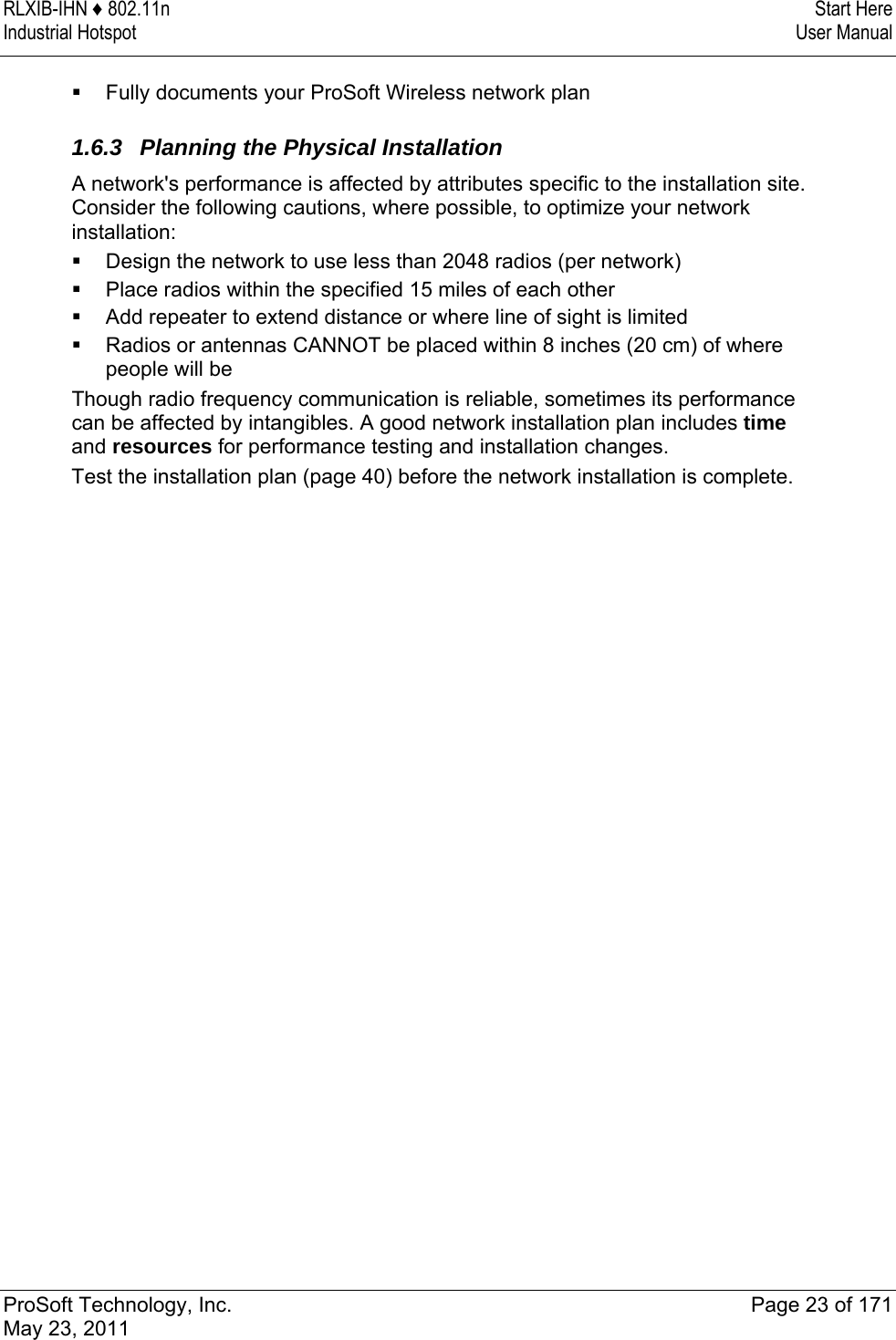 RLXIB-IHN ♦ 802.11n  Start Here Industrial Hotspot   User Manual   ProSoft Technology, Inc.  Page 23 of 171 May 23, 2011   Fully documents your ProSoft Wireless network plan   1.6.3  Planning the Physical Installation A network&apos;s performance is affected by attributes specific to the installation site. Consider the following cautions, where possible, to optimize your network installation:  Design the network to use less than 2048 radios (per network)  Place radios within the specified 15 miles of each other  Add repeater to extend distance or where line of sight is limited  Radios or antennas CANNOT be placed within 8 inches (20 cm) of where people will be Though radio frequency communication is reliable, sometimes its performance can be affected by intangibles. A good network installation plan includes time and resources for performance testing and installation changes. Test the installation plan (page 40) before the network installation is complete.  