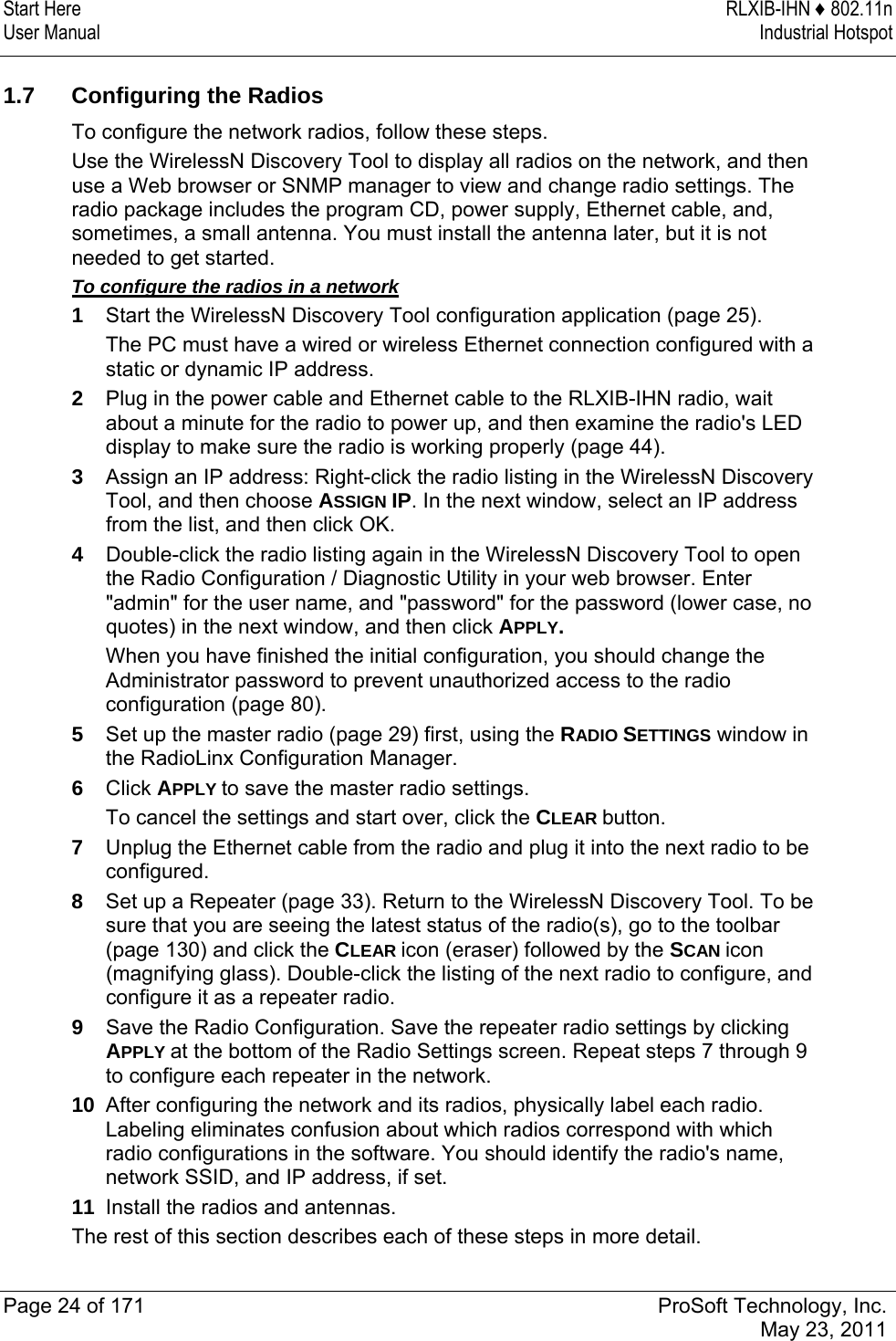 Start Here  RLXIB-IHN ♦ 802.11n User Manual  Industrial Hotspot   Page 24 of 171  ProSoft Technology, Inc.  May 23, 2011   1.7  Configuring the Radios To configure the network radios, follow these steps.  Use the WirelessN Discovery Tool to display all radios on the network, and then use a Web browser or SNMP manager to view and change radio settings. The radio package includes the program CD, power supply, Ethernet cable, and, sometimes, a small antenna. You must install the antenna later, but it is not needed to get started. To configure the radios in a network 1  Start the WirelessN Discovery Tool configuration application (page 25).  The PC must have a wired or wireless Ethernet connection configured with a static or dynamic IP address. 2  Plug in the power cable and Ethernet cable to the RLXIB-IHN radio, wait about a minute for the radio to power up, and then examine the radio&apos;s LED display to make sure the radio is working properly (page 44). 3  Assign an IP address: Right-click the radio listing in the WirelessN Discovery Tool, and then choose ASSIGN IP. In the next window, select an IP address from the list, and then click OK. 4  Double-click the radio listing again in the WirelessN Discovery Tool to open the Radio Configuration / Diagnostic Utility in your web browser. Enter &quot;admin&quot; for the user name, and &quot;password&quot; for the password (lower case, no quotes) in the next window, and then click APPLY. When you have finished the initial configuration, you should change the Administrator password to prevent unauthorized access to the radio configuration (page 80). 5  Set up the master radio (page 29) first, using the RADIO SETTINGS window in the RadioLinx Configuration Manager. 6  Click APPLY to save the master radio settings. To cancel the settings and start over, click the CLEAR button.  7  Unplug the Ethernet cable from the radio and plug it into the next radio to be configured. 8  Set up a Repeater (page 33). Return to the WirelessN Discovery Tool. To be sure that you are seeing the latest status of the radio(s), go to the toolbar (page 130) and click the CLEAR icon (eraser) followed by the SCAN icon (magnifying glass). Double-click the listing of the next radio to configure, and configure it as a repeater radio. 9  Save the Radio Configuration. Save the repeater radio settings by clicking APPLY at the bottom of the Radio Settings screen. Repeat steps 7 through 9 to configure each repeater in the network. 10  After configuring the network and its radios, physically label each radio. Labeling eliminates confusion about which radios correspond with which radio configurations in the software. You should identify the radio&apos;s name, network SSID, and IP address, if set. 11  Install the radios and antennas. The rest of this section describes each of these steps in more detail.  