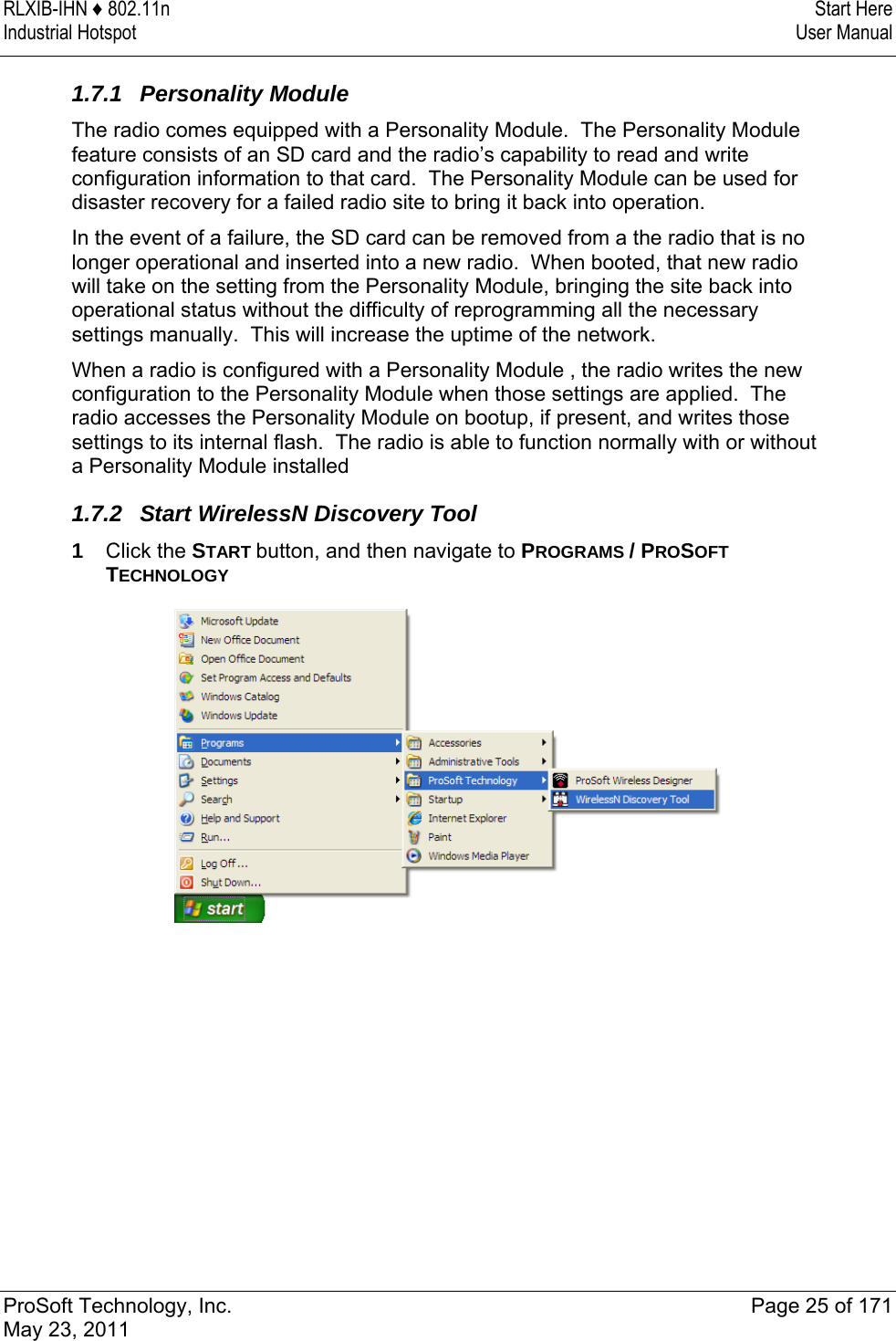 RLXIB-IHN ♦ 802.11n  Start Here Industrial Hotspot   User Manual   ProSoft Technology, Inc.  Page 25 of 171 May 23, 2011  1.7.1 Personality Module The radio comes equipped with a Personality Module.  The Personality Module feature consists of an SD card and the radio’s capability to read and write configuration information to that card.  The Personality Module can be used for disaster recovery for a failed radio site to bring it back into operation. In the event of a failure, the SD card can be removed from a the radio that is no longer operational and inserted into a new radio.  When booted, that new radio will take on the setting from the Personality Module, bringing the site back into operational status without the difficulty of reprogramming all the necessary settings manually.  This will increase the uptime of the network. When a radio is configured with a Personality Module , the radio writes the new configuration to the Personality Module when those settings are applied.  The radio accesses the Personality Module on bootup, if present, and writes those settings to its internal flash.  The radio is able to function normally with or without a Personality Module installed 1.7.2  Start WirelessN Discovery Tool 1  Click the START button, and then navigate to PROGRAMS / PROSOFT TECHNOLOGY  