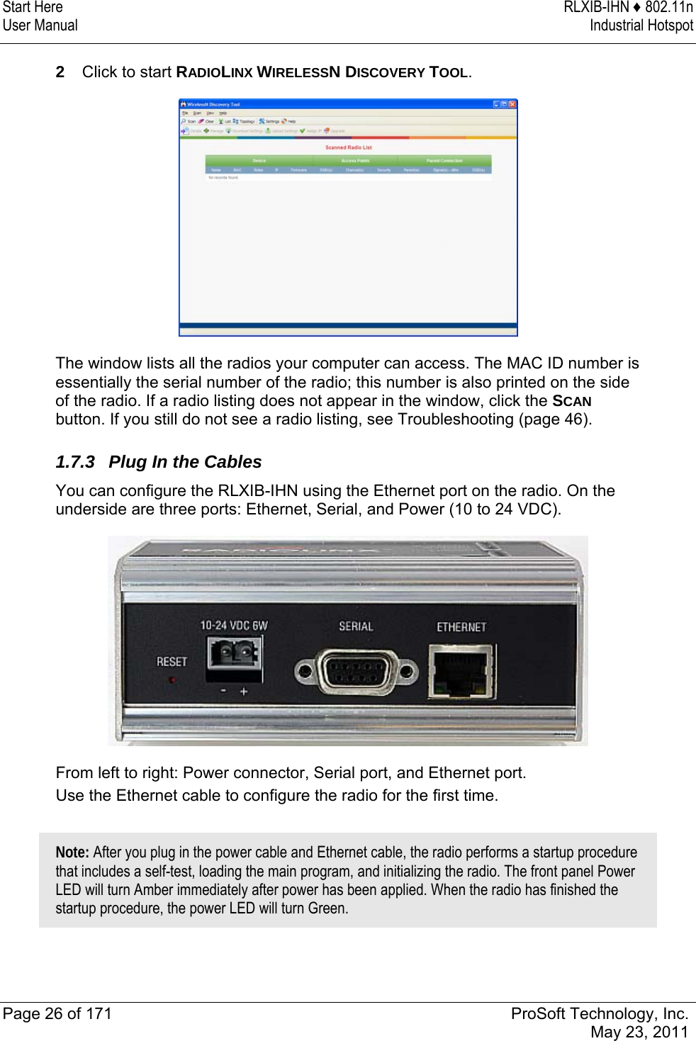 Start Here  RLXIB-IHN ♦ 802.11n User Manual  Industrial Hotspot   Page 26 of 171  ProSoft Technology, Inc.  May 23, 2011  2  Click to start RADIOLINX WIRELESSN DISCOVERY TOOL.  The window lists all the radios your computer can access. The MAC ID number is essentially the serial number of the radio; this number is also printed on the side of the radio. If a radio listing does not appear in the window, click the SCAN button. If you still do not see a radio listing, see Troubleshooting (page 46).  1.7.3  Plug In the Cables You can configure the RLXIB-IHN using the Ethernet port on the radio. On the underside are three ports: Ethernet, Serial, and Power (10 to 24 VDC).  From left to right: Power connector, Serial port, and Ethernet port.  Use the Ethernet cable to configure the radio for the first time.   Note: After you plug in the power cable and Ethernet cable, the radio performs a startup procedure that includes a self-test, loading the main program, and initializing the radio. The front panel Power LED will turn Amber immediately after power has been applied. When the radio has finished the startup procedure, the power LED will turn Green.   