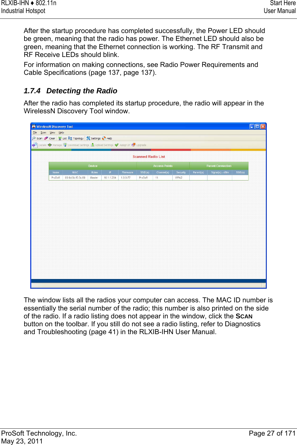 RLXIB-IHN ♦ 802.11n  Start Here Industrial Hotspot   User Manual   ProSoft Technology, Inc.  Page 27 of 171 May 23, 2011  After the startup procedure has completed successfully, the Power LED should be green, meaning that the radio has power. The Ethernet LED should also be green, meaning that the Ethernet connection is working. The RF Transmit and RF Receive LEDs should blink. For information on making connections, see Radio Power Requirements and Cable Specifications (page 137, page 137).   1.7.4  Detecting the Radio After the radio has completed its startup procedure, the radio will appear in the WirelessN Discovery Tool window.   The window lists all the radios your computer can access. The MAC ID number is essentially the serial number of the radio; this number is also printed on the side of the radio. If a radio listing does not appear in the window, click the SCAN button on the toolbar. If you still do not see a radio listing, refer to Diagnostics and Troubleshooting (page 41) in the RLXIB-IHN User Manual.  