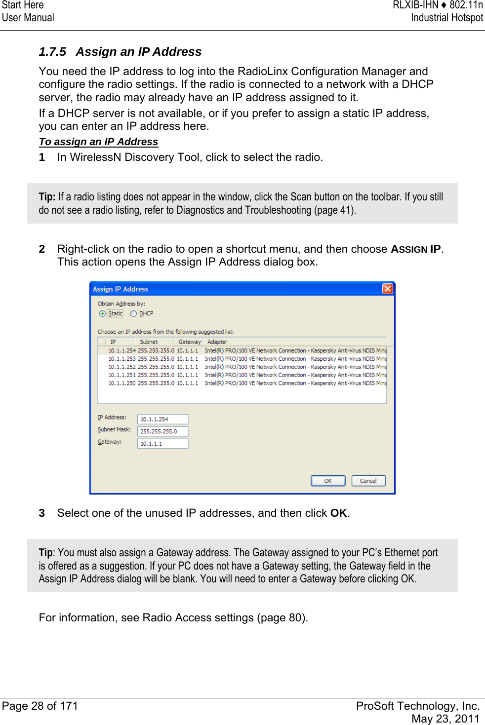 Start Here  RLXIB-IHN ♦ 802.11n User Manual  Industrial Hotspot   Page 28 of 171  ProSoft Technology, Inc.  May 23, 2011   1.7.5  Assign an IP Address You need the IP address to log into the RadioLinx Configuration Manager and configure the radio settings. If the radio is connected to a network with a DHCP server, the radio may already have an IP address assigned to it.  If a DHCP server is not available, or if you prefer to assign a static IP address, you can enter an IP address here.  To assign an IP Address 1  In WirelessN Discovery Tool, click to select the radio.  Tip: If a radio listing does not appear in the window, click the Scan button on the toolbar. If you still do not see a radio listing, refer to Diagnostics and Troubleshooting (page 41).  2  Right-click on the radio to open a shortcut menu, and then choose ASSIGN IP. This action opens the Assign IP Address dialog box.  3  Select one of the unused IP addresses, and then click OK.   Tip: You must also assign a Gateway address. The Gateway assigned to your PC’s Ethernet port is offered as a suggestion. If your PC does not have a Gateway setting, the Gateway field in the Assign IP Address dialog will be blank. You will need to enter a Gateway before clicking OK.  For information, see Radio Access settings (page 80).  