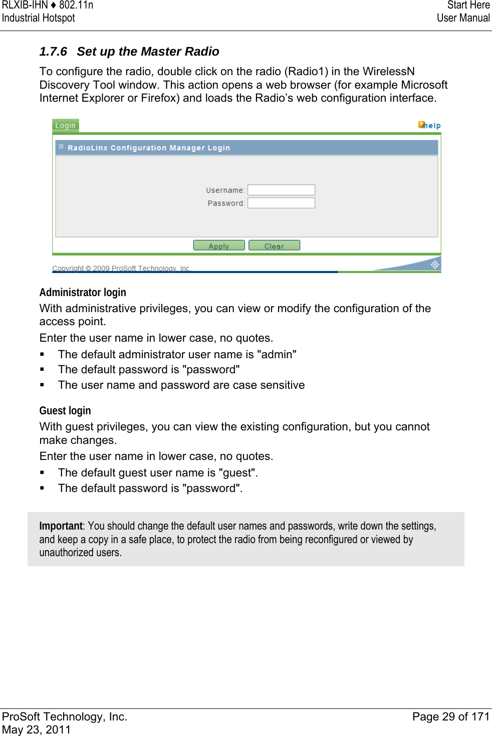 RLXIB-IHN ♦ 802.11n  Start Here Industrial Hotspot   User Manual   ProSoft Technology, Inc.  Page 29 of 171 May 23, 2011  1.7.6  Set up the Master Radio To configure the radio, double click on the radio (Radio1) in the WirelessN Discovery Tool window. This action opens a web browser (for example Microsoft Internet Explorer or Firefox) and loads the Radio’s web configuration interface.   Administrator login With administrative privileges, you can view or modify the configuration of the access point.  Enter the user name in lower case, no quotes.  The default administrator user name is &quot;admin&quot;   The default password is &quot;password&quot;  The user name and password are case sensitive Guest login With guest privileges, you can view the existing configuration, but you cannot make changes. Enter the user name in lower case, no quotes.  The default guest user name is &quot;guest&quot;.   The default password is &quot;password&quot;.  Important: You should change the default user names and passwords, write down the settings, and keep a copy in a safe place, to protect the radio from being reconfigured or viewed by unauthorized users.  