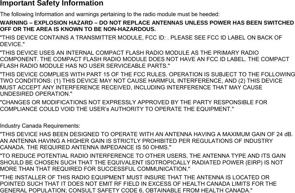     Important Safety Information The following Information and warnings pertaining to the radio module must be heeded: WARNING – EXPLOSION HAZARD – DO NOT REPLACE ANTENNAS UNLESS POWER HAS BEEN SWITCHED OFF OR THE AREA IS KNOWN TO BE NON-HAZARDOUS. &quot;THIS DEVICE CONTAINS A TRANSMITTER MODULE, FCC ID: . PLEASE SEE FCC ID LABEL ON BACK OF DEVICE.&quot; &quot;THIS DEVICE USES AN INTERNAL COMPACT FLASH RADIO MODULE AS THE PRIMARY RADIO COMPONENT. THE COMPACT FLASH RADIO MODULE DOES NOT HAVE AN FCC ID LABEL. THE COMPACT FLASH RADIO MODULE HAS NO USER SERVICEABLE PARTS.&quot; &quot;THIS DEVICE COMPLIES WITH PART 15 OF THE FCC RULES. OPERATION IS SUBJECT TO THE FOLLOWING TWO CONDITIONS: (1) THIS DEVICE MAY NOT CAUSE HARMFUL INTERFERENCE, AND (2) THIS DEVICE MUST ACCEPT ANY INTERFERENCE RECEIVED, INCLUDING INTERFERENCE THAT MAY CAUSE UNDESIRED OPERATION.&quot; &quot;CHANGES OR MODIFICATIONS NOT EXPRESSLY APPROVED BY THE PARTY RESPONSIBLE FOR COMPLIANCE COULD VOID THE USER’s AUTHORITY TO OPERATE THE EQUIPMENT.&quot;  Industry Canada Requirements: &quot;THIS DEVICE HAS BEEN DESIGNED TO OPERATE WITH AN ANTENNA HAVING A MAXIMUM GAIN OF 24 dB. AN ANTENNA HAVING A HIGHER GAIN IS STRICTLY PROHIBITED PER REGULATIONS OF INDUSTRY CANADA. THE REQUIRED ANTENNA IMPEDANCE IS 50 OHMS.&quot; &quot;TO REDUCE POTENTIAL RADIO INTERFERENCE TO OTHER USERS, THE ANTENNA TYPE AND ITS GAIN SHOULD BE CHOSEN SUCH THAT THE EQUIVALENT ISOTROPICALLY RADIATED POWER (EIRP) IS NOT MORE THAN THAT REQUIRED FOR SUCCESSFUL COMMUNICATION.&quot; &quot;THE INSTALLER OF THIS RADIO EQUIPMENT MUST INSURE THAT THE ANTENNA IS LOCATED OR POINTED SUCH THAT IT DOES NOT EMIT RF FIELD IN EXCESS OF HEALTH CANADA LIMITS FOR THE GENERAL POPULATION; CONSULT SAFETY CODE 6, OBTAINABLE FROM HEALTH CANADA.&quot;   