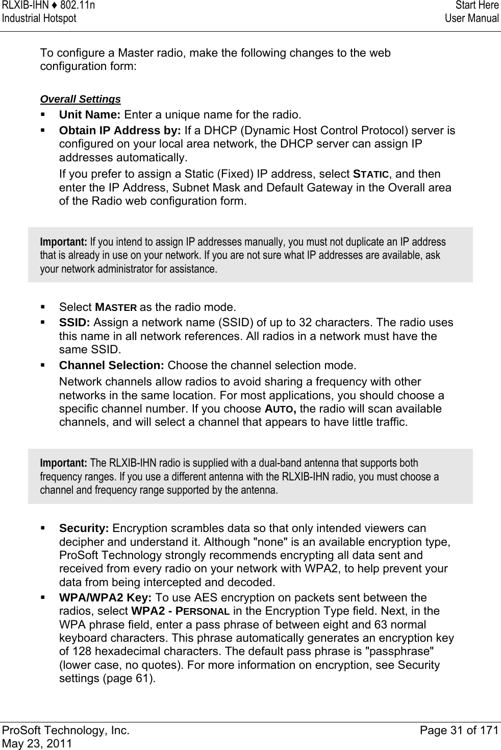 RLXIB-IHN ♦ 802.11n  Start Here Industrial Hotspot   User Manual   ProSoft Technology, Inc.  Page 31 of 171 May 23, 2011   To configure a Master radio, make the following changes to the web configuration form:  Overall Settings  Unit Name: Enter a unique name for the radio.   Obtain IP Address by: If a DHCP (Dynamic Host Control Protocol) server is configured on your local area network, the DHCP server can assign IP addresses automatically.  If you prefer to assign a Static (Fixed) IP address, select STATIC, and then enter the IP Address, Subnet Mask and Default Gateway in the Overall area of the Radio web configuration form.   Important: If you intend to assign IP addresses manually, you must not duplicate an IP address that is already in use on your network. If you are not sure what IP addresses are available, ask your network administrator for assistance.    Select MASTER as the radio mode.  SSID: Assign a network name (SSID) of up to 32 characters. The radio uses this name in all network references. All radios in a network must have the same SSID.  Channel Selection: Choose the channel selection mode.  Network channels allow radios to avoid sharing a frequency with other networks in the same location. For most applications, you should choose a specific channel number. If you choose AUTO, the radio will scan available channels, and will select a channel that appears to have little traffic.  Important: The RLXIB-IHN radio is supplied with a dual-band antenna that supports both frequency ranges. If you use a different antenna with the RLXIB-IHN radio, you must choose a channel and frequency range supported by the antenna.    Security: Encryption scrambles data so that only intended viewers can decipher and understand it. Although &quot;none&quot; is an available encryption type, ProSoft Technology strongly recommends encrypting all data sent and received from every radio on your network with WPA2, to help prevent your data from being intercepted and decoded.   WPA/WPA2 Key: To use AES encryption on packets sent between the radios, select WPA2 - PERSONAL in the Encryption Type field. Next, in the WPA phrase field, enter a pass phrase of between eight and 63 normal keyboard characters. This phrase automatically generates an encryption key of 128 hexadecimal characters. The default pass phrase is &quot;passphrase&quot; (lower case, no quotes). For more information on encryption, see Security settings (page 61).  