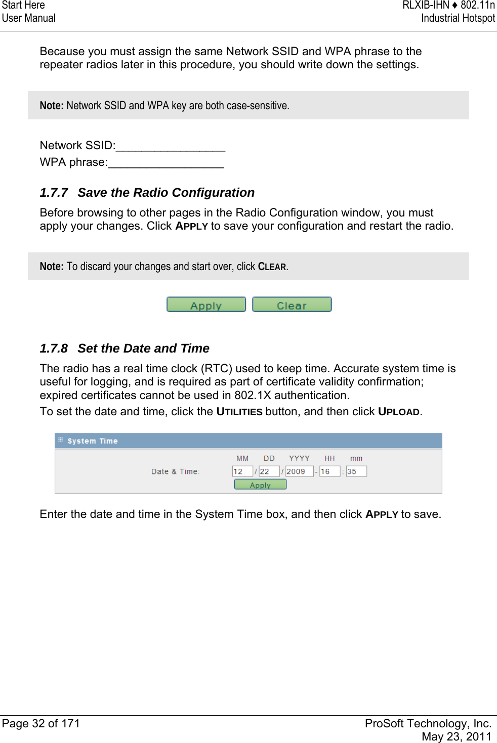 Start Here  RLXIB-IHN ♦ 802.11n User Manual  Industrial Hotspot   Page 32 of 171  ProSoft Technology, Inc.  May 23, 2011  Because you must assign the same Network SSID and WPA phrase to the repeater radios later in this procedure, you should write down the settings.   Note: Network SSID and WPA key are both case-sensitive.  Network SSID:_________________ WPA phrase:__________________  1.7.7  Save the Radio Configuration Before browsing to other pages in the Radio Configuration window, you must apply your changes. Click APPLY to save your configuration and restart the radio.   Note: To discard your changes and start over, click CLEAR.    1.7.8  Set the Date and Time The radio has a real time clock (RTC) used to keep time. Accurate system time is useful for logging, and is required as part of certificate validity confirmation; expired certificates cannot be used in 802.1X authentication. To set the date and time, click the UTILITIES button, and then click UPLOAD.  Enter the date and time in the System Time box, and then click APPLY to save.   