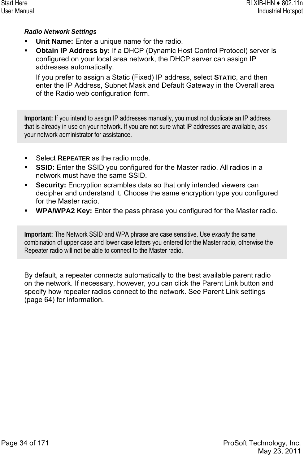 Start Here  RLXIB-IHN ♦ 802.11n User Manual  Industrial Hotspot   Page 34 of 171  ProSoft Technology, Inc.  May 23, 2011   Radio Network Settings  Unit Name: Enter a unique name for the radio.   Obtain IP Address by: If a DHCP (Dynamic Host Control Protocol) server is configured on your local area network, the DHCP server can assign IP addresses automatically.  If you prefer to assign a Static (Fixed) IP address, select STATIC, and then enter the IP Address, Subnet Mask and Default Gateway in the Overall area of the Radio web configuration form.   Important: If you intend to assign IP addresses manually, you must not duplicate an IP address that is already in use on your network. If you are not sure what IP addresses are available, ask your network administrator for assistance.    Select REPEATER as the radio mode.  SSID: Enter the SSID you configured for the Master radio. All radios in a network must have the same SSID.  Security: Encryption scrambles data so that only intended viewers can decipher and understand it. Choose the same encryption type you configured for the Master radio.   WPA/WPA2 Key: Enter the pass phrase you configured for the Master radio.   Important: The Network SSID and WPA phrase are case sensitive. Use exactly the same combination of upper case and lower case letters you entered for the Master radio, otherwise the Repeater radio will not be able to connect to the Master radio.   By default, a repeater connects automatically to the best available parent radio on the network. If necessary, however, you can click the Parent Link button and specify how repeater radios connect to the network. See Parent Link settings (page 64) for information.  