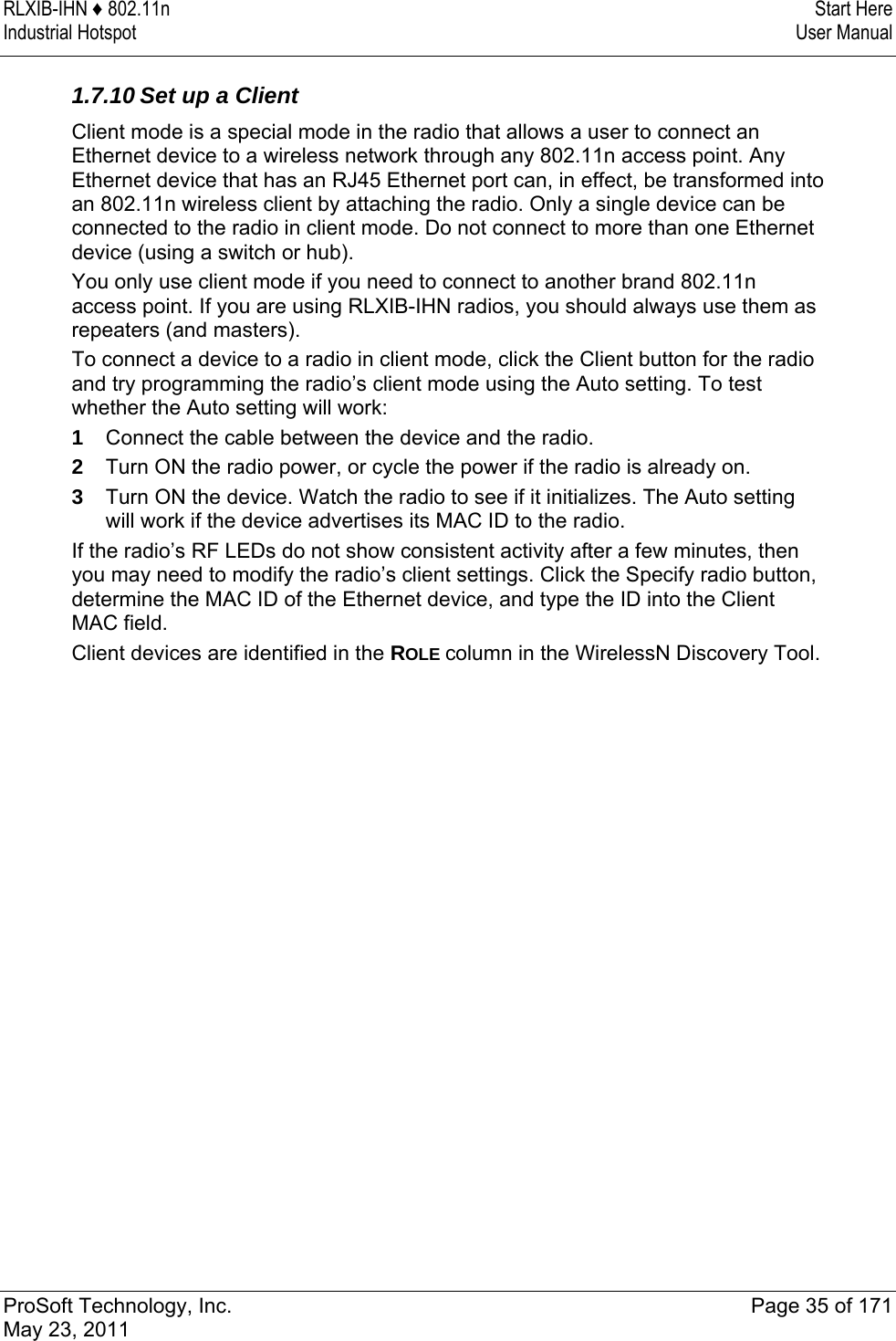 RLXIB-IHN ♦ 802.11n  Start Here Industrial Hotspot   User Manual   ProSoft Technology, Inc.  Page 35 of 171 May 23, 2011   1.7.10 Set up a Client Client mode is a special mode in the radio that allows a user to connect an Ethernet device to a wireless network through any 802.11n access point. Any Ethernet device that has an RJ45 Ethernet port can, in effect, be transformed into an 802.11n wireless client by attaching the radio. Only a single device can be connected to the radio in client mode. Do not connect to more than one Ethernet device (using a switch or hub). You only use client mode if you need to connect to another brand 802.11n access point. If you are using RLXIB-IHN radios, you should always use them as repeaters (and masters). To connect a device to a radio in client mode, click the Client button for the radio and try programming the radio’s client mode using the Auto setting. To test whether the Auto setting will work: 1  Connect the cable between the device and the radio. 2  Turn ON the radio power, or cycle the power if the radio is already on. 3  Turn ON the device. Watch the radio to see if it initializes. The Auto setting will work if the device advertises its MAC ID to the radio. If the radio’s RF LEDs do not show consistent activity after a few minutes, then you may need to modify the radio’s client settings. Click the Specify radio button, determine the MAC ID of the Ethernet device, and type the ID into the Client MAC field. Client devices are identified in the ROLE column in the WirelessN Discovery Tool.  