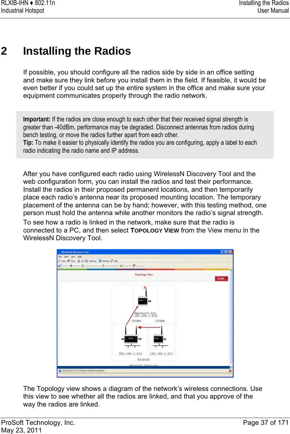 RLXIB-IHN ♦ 802.11n  Installing the Radios Industrial Hotspot   User Manual   ProSoft Technology, Inc.  Page 37 of 171 May 23, 2011  2 Installing the Radios If possible, you should configure all the radios side by side in an office setting and make sure they link before you install them in the field. If feasible, it would be even better if you could set up the entire system in the office and make sure your equipment communicates properly through the radio network.  Important: If the radios are close enough to each other that their received signal strength is greater than -40dBm, performance may be degraded. Disconnect antennas from radios during bench testing, or move the radios further apart from each other.  Tip: To make it easier to physically identify the radios you are configuring, apply a label to each radio indicating the radio name and IP address.   After you have configured each radio using WirelessN Discovery Tool and the web configuration form, you can install the radios and test their performance. Install the radios in their proposed permanent locations, and then temporarily place each radio’s antenna near its proposed mounting location. The temporary placement of the antenna can be by hand; however, with this testing method, one person must hold the antenna while another monitors the radio’s signal strength. To see how a radio is linked in the network, make sure that the radio is connected to a PC, and then select TOPOLOGY VIEW from the View menu in the WirelessN Discovery Tool.   The Topology view shows a diagram of the network’s wireless connections. Use this view to see whether all the radios are linked, and that you approve of the way the radios are linked.  