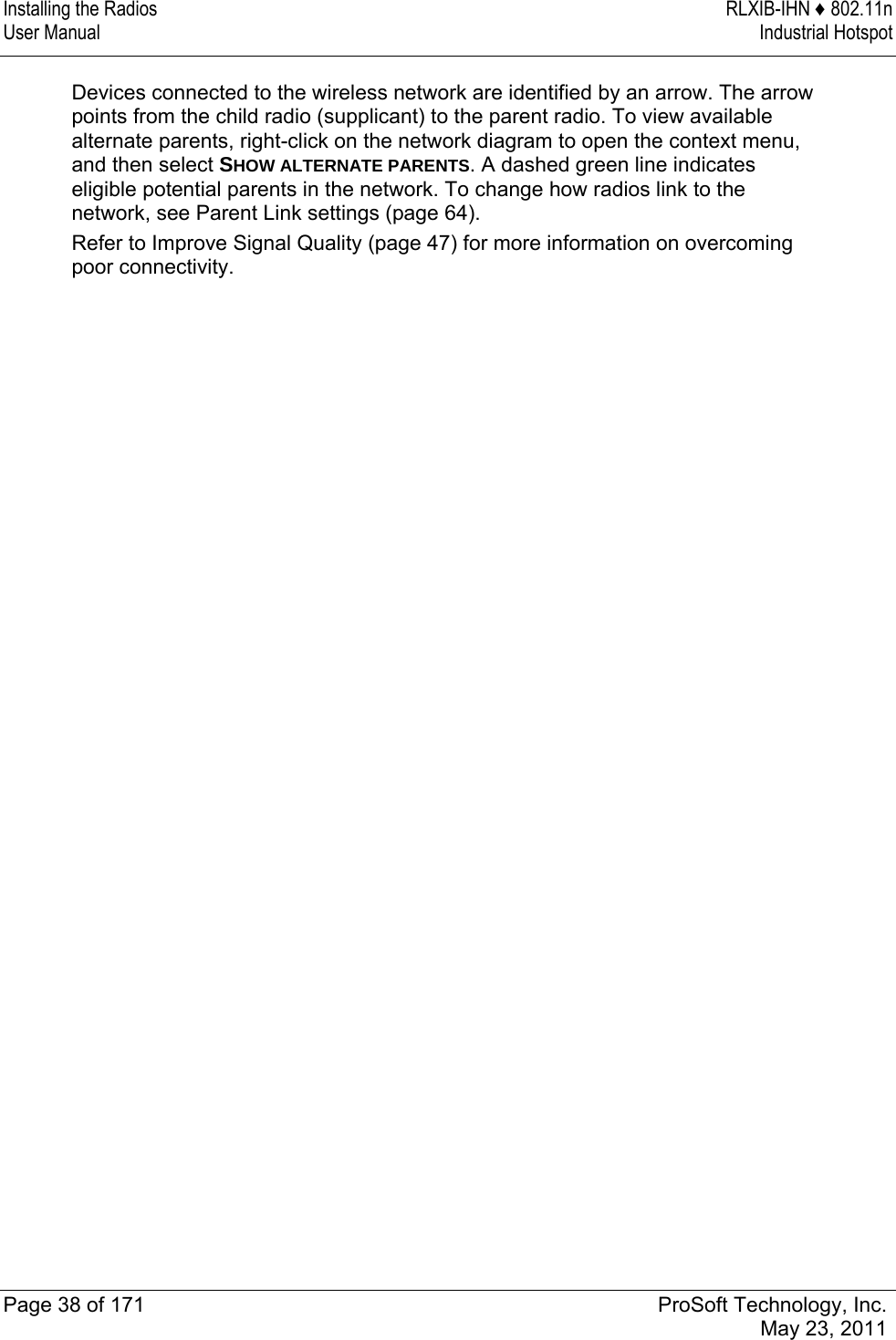 Installing the Radios  RLXIB-IHN ♦ 802.11n User Manual  Industrial Hotspot   Page 38 of 171  ProSoft Technology, Inc.  May 23, 2011  Devices connected to the wireless network are identified by an arrow. The arrow points from the child radio (supplicant) to the parent radio. To view available alternate parents, right-click on the network diagram to open the context menu, and then select SHOW ALTERNATE PARENTS. A dashed green line indicates eligible potential parents in the network. To change how radios link to the network, see Parent Link settings (page 64). Refer to Improve Signal Quality (page 47) for more information on overcoming poor connectivity.   