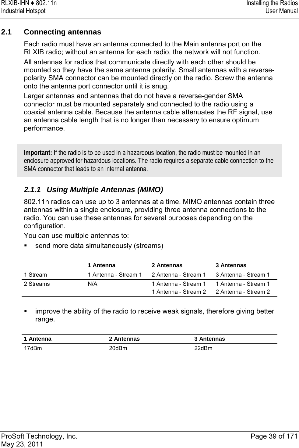 RLXIB-IHN ♦ 802.11n  Installing the Radios Industrial Hotspot   User Manual   ProSoft Technology, Inc.  Page 39 of 171 May 23, 2011   2.1 Connecting antennas Each radio must have an antenna connected to the Main antenna port on the RLXIB radio; without an antenna for each radio, the network will not function. All antennas for radios that communicate directly with each other should be mounted so they have the same antenna polarity. Small antennas with a reverse-polarity SMA connector can be mounted directly on the radio. Screw the antenna onto the antenna port connector until it is snug. Larger antennas and antennas that do not have a reverse-gender SMA connector must be mounted separately and connected to the radio using a coaxial antenna cable. Because the antenna cable attenuates the RF signal, use an antenna cable length that is no longer than necessary to ensure optimum performance.  Important: If the radio is to be used in a hazardous location, the radio must be mounted in an enclosure approved for hazardous locations. The radio requires a separate cable connection to the SMA connector that leads to an internal antenna.  2.1.1 Using Multiple Antennas (MIMO) 802.11n radios can use up to 3 antennas at a time. MIMO antennas contain three antennas within a single enclosure, providing three antenna connections to the radio. You can use these antennas for several purposes depending on the configuration.  You can use multiple antennas to:   send more data simultaneously (streams)      1 Antenna  2 Antennas  3 Antennas 1 Stream  1 Antenna - Stream 1  2 Antenna - Stream 1  3 Antenna - Stream 1 2 Streams  N/A  1 Antenna - Stream 1 1 Antenna - Stream 2 1 Antenna - Stream 1 2 Antenna - Stream 2   improve the ability of the radio to receive weak signals, therefore giving better range.   1 Antenna  2 Antennas  3 Antennas 17dBm 20dBm 22dBm   