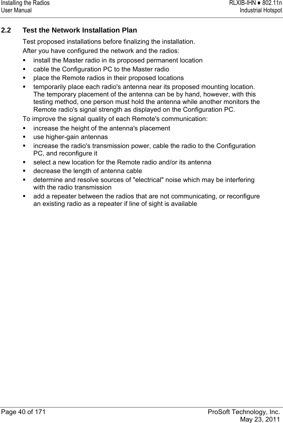 Installing the Radios  RLXIB-IHN ♦ 802.11n User Manual  Industrial Hotspot   Page 40 of 171  ProSoft Technology, Inc.  May 23, 2011   2.2  Test the Network Installation Plan Test proposed installations before finalizing the installation. After you have configured the network and the radios:  install the Master radio in its proposed permanent location  cable the Configuration PC to the Master radio  place the Remote radios in their proposed locations  temporarily place each radio&apos;s antenna near its proposed mounting location. The temporary placement of the antenna can be by hand, however, with this testing method, one person must hold the antenna while another monitors the Remote radio&apos;s signal strength as displayed on the Configuration PC. To improve the signal quality of each Remote&apos;s communication:  increase the height of the antenna&apos;s placement  use higher-gain antennas  increase the radio&apos;s transmission power, cable the radio to the Configuration PC, and reconfigure it  select a new location for the Remote radio and/or its antenna  decrease the length of antenna cable  determine and resolve sources of &quot;electrical&quot; noise which may be interfering with the radio transmission  add a repeater between the radios that are not communicating, or reconfigure an existing radio as a repeater if line of sight is available  